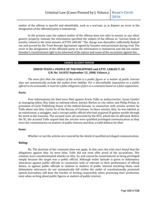 Criminal Law (Cases Penned by J. Velasco Dean’s	
  Circle	
  
2016
Page 113 of 116
matter of the offense is specific and identifiable, such as a warrant, as in Kepner, an error in the
designation of the offended party is immaterial.
In the present case, the subject matter of the offense does not refer to money or any other
generic property. Instead, the information specified the subject of the offense as "various kinds of
jewelry valued in the total amount of P705 ,685.00." The charge was thereafter sufficiently fleshed
out and proved by the Trust Receipt Agreement signed by Senador and presented during trial. The
error in the designation of the offended party in the information is immaterial and did not violate
Senador’s	
  constitutional	
  right	
  to	
  be	
  informed	
  of	
  the	
  nature	
  and	
  cause	
  of	
  the	
  accusation	
  against	
  her.
CRIMES AGAINST HONOR
ERWIN TULFO v. PEOPLE OF THE PHLIPPINES and ATTY. CARLOS T. SO
G.R. No. 161032 September 12, 2008, Velasco, J.
The mere fact that the subject of the article is a public figure or a matter of public interest
does not automatically exclude the author from liability. For a discreditable imputation to a public
official to be actionable, it must be a false allegation of fact or a comment based on a false supposition.
Facts:
Four Informations for libel were filed against Erwin Tulfo as author/writer, Susan Cambri
as managing editor, Rey Salao as national editor, Joeclyn Barlizo as city editor and Philip Pichay as
president of Carlo Publishing House of the tabloid Remate, in connection with articles written by
Tulfo about one Atty. Carlos So of the Bureau of Customs. In these articles, Atty. So was labeled as
an extortionist, a smuggler, and a corrupt public official who had acquired ill-gotten wealth through
his work in the Customs. The accused were all convicted by the RTC, which the CA affirmed. Before
the SC, the accused Tulfo argued that the articles were qualified privileged communication as they
were fair commentaries on matters of public interest and thus, a valid defense for libel.
Issue:
Whether or not the articles are covered by the shield of qualified privileged communication.
Ruling:
No. The doctrine of fair comment does not apply. In this case, the trial court found that the
allegations against Atty. So were false. Tulfo did not even offer proof of the accusations. The
columns were unsubstantiated attacks on Atty. So, and cannot be countenanced as being privileged
simply because the target was a public official. Although wider latitude is given to defamatory
utterances against public officials in connection with or relevant to their performance of official
duties, or against public officials in relation to matters of public interest involving them, such
defamatory utterances do not automatically fall within the ambit of constitutionally protected
speech. Journalists still bear the burden of writing responsibly when practicing their profession,
even when writing about public figures or matters of public interest.
 