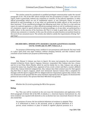 Criminal Law (Cases Penned by J. Velasco Dean’s	
  Circle	
  
2016
Page 114 of 116
The articles cannot be considered as qualified privileged communication under the second
paragraph of Art. 354 of the RPC which exempts from the presumption of malice "a fair and true
report, made in good faith, without any comments or remarks, of any judicial, legislative, or other
official proceedings which are not of confidential nature, or any statement, report, or speech
delivered in said proceedings, or of any other act performed by public officers in the exercise of
their functions." To be considered privileged, the following must exist: (a) That it is a fair and true
report of a judicial, legislative, or other official proceedings which are not of confidential nature, or
of a statement, report or speech delivered in said proceedings, or of any other act performed by a
public officer in the exercise of his functions; (b) That it is made in good faith; and (c) That it is
without any comments or remarks. In this case, the articles are plain baseless accusations based on
the word of one unnamed source. The	
  articles	
  also	
  failed	
  to	
  satisfy	
  the	
  requirements	
  of	
  being	
  “fair”	
  
and	
  “true”.	
  
ANG KEK CHEN v. SPOUSES ATTY. ELEAZAR S. CALASAN and LETICIA B. CALASAN,
G.R. No. 161685, July 24, 2007, Velasco, Jr., J.
For purposes of determining venue, residence is not synonymous with domicile. One may reside
in a place apart from ones legal residence, without changing domicile, and that residence would
constitute actual residence for purposes of determining venue.
Facts:
Atty. Eleazar S. Calasan was born in Aparri. He owns real property, his ancestral home
situated on Quirino Street, Aparri, Cagayan. However, respondent Atty. Calasan also has a house
and lot in Las Piñas, Metro Manila, which he and his family live in. Atty. Calasan was acting as
counsel for Jaime Lim. Ang Kek Chen, opponent of Lim, wrote a letter and filed a counter-affidavit
which Atty. Calasan believed maligned him. Atty. Calasan then filed criminal cases for libel against
Ang Kek Chen in Aparri, Cagayan, which were dismissed. Spouses Calasan filed a complaint for
damages with the Aparri, Cagayan RTC for alleged malicious imputations against Atty. Calasan. This
was dismissed on the ground that the venue had been improperly laid. On appeal, CA dismissed the
petition for lack of merit. The spouses filed their MR which was granted.
Issue:
Whether the CA erred in granting the MR of the spouses.
Ruling:
Yes. This case will be resolved on the core issue the interpretation and application of the
third paragraph of Article 360 of the RPC. In Saludo, Jr. v. American Express International, Inc., the
term residence was equated with domicile as far as election law was concerned. However the case
also stated that:
for purposes of venue, the less technical definition of residence is adopted. Thus,
it is understood to mean as the personal, actual or physical habitation of a
person, actual residence or place of abode. It signifies physical presence in a
 