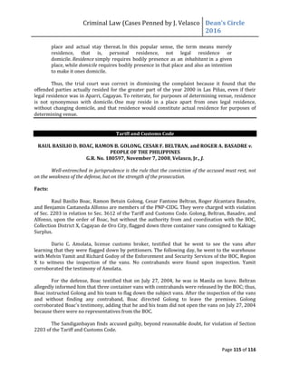 Criminal Law (Cases Penned by J. Velasco Dean’s	
  Circle	
  
2016
Page 115 of 116
place and actual stay thereat. In this popular sense, the term means merely
residence, that is, personal residence, not legal residence or
domicile. Residence simply requires bodily presence as an inhabitant in a given
place, while domicile requires bodily presence in that place and also an intention
to make it ones domicile.
Thus, the trial court was correct in dismissing the complaint because it found that the
offended parties actually resided for the greater part of the year 2000 in Las Piñas, even if their
legal residence was in Aparri, Cagayan. To reiterate, for purposes of determining venue, residence
is not synonymous with domicile. One may reside in a place apart from ones legal residence,
without changing domicile, and that residence would constitute actual residence for purposes of
determining venue.
Tariff and Customs Code
RAUL BASILIO D. BOAC, RAMON B. GOLONG, CESAR F. BELTRAN, and ROGER A. BASADRE v.
PEOPLE OF THE PHILIPPINES
G.R. No. 180597, November 7, 2008, Velasco, Jr., J.
Well-entrenched in jurisprudence is the rule that the conviction of the accused must rest, not
on the weakness of the defense, but on the strength of the prosecution.
Facts:
Raul Basilio Boac, Ramon Betuin Golong, Cesar Fantone Beltran, Roger Alcantara Basadre,
and Benjamin Castaneda Alfonso are members of the PNP-CIDG. They were charged with violation
of Sec. 2203 in relation to Sec. 3612 of the Tariff and Customs Code. Golong, Beltran, Basadre, and
Alfonso, upon the order of Boac, but without the authority from and coordination with the BOC,
Collection District X, Cagayan de Oro City, flagged down three container vans consigned to Kakiage
Surplus.
Dario C. Amolata, license customs broker, testified that he went to see the vans after
learning that they were flagged down by petitioners. The following day, he went to the warehouse
with Melvin Yamit and Richard Godoy of the Enforcement and Security Services of the BOC, Region
X to witness the inspection of the vans. No contrabands were found upon inspection. Yamit
corroborated the testimony of Amolata.
For the defense, Boac testified that on July 27, 2004, he was in Manila on leave. Beltran
allegedly informed him that three container vans with contrabands were released by the BOC; thus,
Boac instructed Golong and his team to flag down the subject vans. After the inspection of the vans
and without finding any contraband, Boac directed Golong to leave the premises. Golong
corroborated Boac's testimony, adding that he and his team did not open the vans on July 27, 2004
because there were no representatives from the BOC.
The Sandiganbayan finds accused guilty, beyond reasonable doubt, for violation of Section
2203 of the Tariff and Customs Code.
 