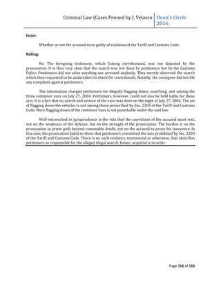 Criminal Law (Cases Penned by J. Velasco Dean’s	
  Circle	
  
2016
Page 116 of 116
Issue:
Whether or not the accused were guilty of violation of the Tariff and Customs Code.
Ruling:
No. The foregoing testimony, which Golong corroborated, was not disputed by the
prosecution. It is thus very clear that the search was not done by petitioners but by the Customs
Police. Petitioners did not seize anything nor arrested anybody. They merely observed the search
which they requested to be undertaken to check for contrabands. Notably, the consignee did not file
any complaint against petitioners.
The information charged petitioners for illegally flagging down, searching, and seizing the
three container vans on July 27, 2004. Petitioners, however, could not also be held liable for these
acts. It is a fact that no search and seizure of the vans was done on the night of July 27, 2004. The act
of flagging down the vehicles is not among those proscribed by Sec. 2203 of the Tariff and Customs
Code. Mere flagging down of the container vans is not punishable under the said law.
Well-entrenched in jurisprudence is the rule that the conviction of the accused must rest,
not on the weakness of the defense, but on the strength of the prosecution. The burden is on the
prosecution to prove guilt beyond reasonable doubt, not on the accused to prove his innocence. In
this case, the prosecution failed to show that petitioners committed the acts prohibited by Sec. 2203
of the Tariff and Customs Code. There is no such evidence, testimonial or otherwise, that identifies
petitioners as responsible for the alleged illegal search. Hence, acquittal is in order.
 