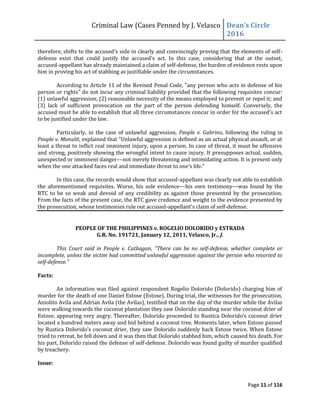 Criminal Law (Cases Penned by J. Velasco Dean’s	
  Circle	
  
2016
Page 11 of 116
therefore,	
  shifts	
  to	
  the	
  accused’s	
  side	
  in	
  clearly	
  and	
  convincingly	
  proving	
  that	
  the	
  elements	
  of	
  self-
defense	
   exist	
   that	
   could	
   justify	
   the	
   accused’s	
   act.	
   In	
   this	
   case,	
   considering	
   that	
   at	
   the	
   outset,	
  
accused-appellant has already maintained a claim of self-defense, the burden of evidence rests upon
him in proving his act of stabbing as justifiable under the circumstances.
According to Article 11 of the Revised Penal Code, "any person who acts in defense of his
person or rights" do not incur any criminal liability provided that the following requisites concur:
(1) unlawful aggression; (2) reasonable necessity of the means employed to prevent or repel it; and
(3) lack of sufficient provocation on the part of the person defending himself. Conversely, the
accused	
  must	
  be	
  able	
  to	
  establish	
  that	
  all	
  three	
  circumstances	
  concur	
  in	
  order	
  for	
  the	
  accused’s	
  act	
  
to be justified under the law.
Particularly, in the case of unlawful aggression, People v. Gabrino, following the ruling in
People v. Manulit,	
  explained	
  that	
  “Unlawful	
  aggression	
  is	
  defined	
  as	
  an	
  actual	
  physical	
  assault,	
  or	
  at	
  
least a threat to inflict real imminent injury, upon a person. In case of threat, it must be offensive
and strong, positively showing the wrongful intent to cause injury. It presupposes actual, sudden,
unexpected or imminent danger––not merely threatening and intimidating action. It is present only
when	
  the	
  one	
  attacked	
  faces	
  real	
  and	
  immediate	
  threat	
  to	
  one’s	
  life.”	
  
In this case, the records would show that accused-appellant was clearly not able to establish
the aforementioned requisites. Worse, his sole evidence––his own testimony––was found by the
RTC to be so weak and devoid of any credibility as against those presented by the prosecution.
From the facts of the present case, the RTC gave credence and weight to the evidence presented by
the prosecution, whose testimonies rule out accused-appellant’s	
  claim	
  of	
  self-defense.
PEOPLE OF THE PHILIPPINES v. ROGELIO DOLORIDO y ESTRADA
G.R. No. 191721, January 12, 2011, Velasco, Jr., J.
This Court said in People v. Catbagan, "There can be no self-defense, whether complete or
incomplete, unless the victim had committed unlawful aggression against the person who resorted to
self-defense."
Facts:
An information was filed against respondent Rogelio Dolorido (Dolorido) charging him of
murder for the death of one Daniel Estose (Estose). During trial, the witnesses for the prosecution,
Aniolito Avila and Adrian Avila (the Avilas), testified that on the day of the murder while the Avilas
were walking towards the coconut plantation they saw Dolorido standing near the coconut drier of
Estose,	
  appearing	
  very	
  angry.	
  Thereafter,	
  Dolorido	
  proceeded	
  to	
  Rustica	
  Dolorido’s	
  coconut	
  drier	
  
located a hundred meters away and hid behind a coconut tree. Moments later, when Estose passed
by	
  Rustica	
  Dolorido’s	
  coconut	
  drier,	
  they	
  saw	
  Dolorido	
  suddenly	
  hack	
  Estose	
  twice.	
  When	
  Estose	
  
tried to retreat, he fell down and it was then that Dolorido stabbed him, which caused his death. For
his part, Dolorido raised the defense of self-defense. Dolorido was found guilty of murder qualified
by treachery.
Issue:
 