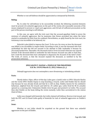 Criminal Law (Cases Penned by J. Velasco Dean’s	
  Circle	
  
2016
Page 12 of 116
Whether or not self-defense should be appreciated as interposed by Dolorido.
Ruling:
No. In order for self-defense to be successfully invoked, the following essential elements
must be proved: (1) unlawful aggression on the part of the victim; (2) reasonable necessity of the
means employed to prevent or repel such aggression; and (3) lack of sufficient provocation on the
part of the person resorting to self-defense.
In this case, we agree with the trial court that the accused-appellant failed to prove the
existence of unlawful aggression. But he maintains that Estose provoked him when the latter
started to unsheathe his bolo from his scabbard. Nevertheless, as aptly found by the trial court, his
testimony is too incredible to be believed, viz:
Dolorido’s	
  plea	
  failed	
  to	
  impress	
  the	
  Court.	
  To	
  be	
  sure,	
  his	
  story	
  on	
  how	
  the	
  deceased	
  
was killed is too incredible to inspire belief. According to him, it was the deceased who first
unsheathed his bolo but did not succeed in his attempt to fully unsheathe it because he
(Accused)	
  hacked	
  him.	
  Thereafter,	
  the	
  deceased	
  tried	
  to	
  wrest	
  Accused’s	
  bolo	
  but	
  was	
  injured
instead. If the deceased failed to unsheathe his bolo because Accused was able to hack him,
how	
  could	
  the	
  deceased	
  then	
  have	
  attempted	
  to	
  dispossess	
  the	
  Accused	
  of	
  the	
  latter’s	
  bolo?	
  
The truth, of course, is that the Accused waylaid the deceased, as testified to by the
prosecution witnesses.
SPO2 LOLITO T. NACNAC v. PEOPLE OF THE PHILIPPINES
G.R. No. 191913 March 21, 2012, Velasco, Jr., J.
Unlawful aggression does not contemplate a mere threatening or intimidating attitude.
Facts:
Shortly before 10pm, officer-of-the-day Lolito gave a lawful order to SPO1 Eduardo Basilio
and the victim SPO1 Doddie Espejo to stop boarding a tricycle. Lolito told Doddie that he should
stay because he was already drunk and that he is still on duty. Doddie, known for his combative
behaviour, alighted from the tricycle and held his .45 caliber gun. Lolito fired his M-16 armalite
upward as a warning shot. Undaunted, Doddie drew his gun and pointed it at Lolito. The accused
then shot Doddie on the head, killing the victim instantly. Lolito then surrendered to the station
Chief of Police.
Lolito was charged with homicide, but Lolito claimed self-defense. Reverse trial ensued, and
both the RTC and CA found Lolito guilty of homicide for lack of unlawful aggression	
  on	
  Doddie’s	
  
part.
Issue:
Whether or not Lolito should be acquitted on the ground that there was unlawful
aggression on the part of Doddie.
 