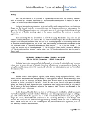Criminal Law (Cases Penned by J. Velasco Dean’s	
  Circle	
  
2016
Page 13 of 116
Ruling:
Yes. For self-defense to be credited as a justifying circumstance, the following elements
must be present: (1) Unlawful aggression; (2) Reasonable means employed to prevent or repel it;
(3) Lack of sufficient provocation by the accused.
Unlawful aggression presupposes an actual, sudden and unexpected attack or imminent
danger on the life and limb of a person at the time the defensive action was taken against the
aggressor, Unlawful aggression does not contemplate a mere threatening or intimidating attitude.
Hence, the act of Doddie pointing a gun at the accused establishes the presence of unlawful
aggression.
Even assuming that the prosecution is correct in saying that Doddie only drew his gun
without pointing it to Lolito, the accused still had every reason to suspect that his life was in actual
danger. To be sure, jurisprudence holds that the act of drawing a gun per se is ordinarily insufficient
to establish unlawful aggression. But in this case, the following circumstances confirm the actual
and	
  imminent	
  threat	
  to	
  Lolito’s	
  life	
  when	
  Doddie	
  drew	
  his	
  gun:	
  (1)	
  The	
  victim	
  was	
  drunk;	
  (2)	
  The	
  
victim was a police officer trained to shoot; (3) The victim was known for his combative behavior;
(4)	
  The	
  victim	
  ignored	
  the	
  accused’s	
  lawful	
  order;	
  and	
  (5)	
  The	
  victim	
  ignored	
  the	
  warning	
  shot	
  by	
  
the accused.
PEOPLE OF THE PHILIPPINES v. DENNIS D. MANULIT
G.R. No. 192581, November 17, 2010, Velasco, Jr. J.
Unlawful aggression is an actual physical assault, or at least a threat to inflict real imminent
injury, upon a person. In case of threat, it must be offensive and strong, positively showing the
wrongful intent to cause injury. It is present only when the one attacked faces real and immediate
threat	
  to	
  ones’	
  life.
Facts:
Anabel Bautista and Reynaldo Juguilon, were walking along Dagupan Extension, Tondo,
Manila on their way home when they passed by accused-appellant Manulit, who was sitting in front
of his house across the barangay hall. Upon seeing them, Manulit stood up and successively shot
Reynaldo at the back, resulting in the latter’s death. He then tucked the gun in his waist, raised his
hands, and shouted, O, wala akong ginawang kasalanan at wala kayong nakita. And he ran towards
the direction of the basketball court adjoining the barangay hall. This was corroborated by the
testimonies of two eye witnesses
In his defense, Manulit offered a story of self-defense. He testified he asked his cousin,
Marvin Manulit, to have a drink with him. While they were drinking, Reynaldo barged in holding a
gun with both his hands. He appeared not to be his normal self with reddish eyes, as if high on
drugs. His cousin, Marvin Manulit, corroborated his testimony. Thereby he was charged with
murder. RTC convicted him with murder aggravated by treachery which was later on affirmed by
the CA which added that the he has failed to prove the presence of unlawful aggression, which is
one of the key elements of self-defense.
 
