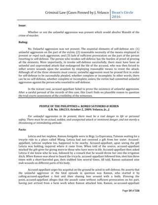 Criminal Law (Cases Penned by J. Velasco Dean’s	
  Circle	
  
2016
Page 14 of 116
Issue:
Whether or not the unlawful aggression was present which would absolve Manulit of the
crime of murder.
Ruling:
No. Unlawful aggression was not present. The essential elements of self-defense are: (1)
unlawful aggression on the part of the victim; (2) reasonable necessity of the means employed to
prevent or repel such aggression; and (3) lack of sufficient provocation on the part of the person
resorting to self-defense. The person who invokes self-defense has the burden of proof of proving
all the elements. More importantly, to invoke self-defense successfully, there must have been an
unlawful and unprovoked attack that endangered the life of the accused, who was then forced to
inflict severe wounds upon the assailant by employing reasonable means to resist the attack.
Although all of the three elements must concur, unlawful aggression must be proved first in order
for self-defense to be successfully pleaded, whether complete or incomplete. In other words, there
can be no self-defense, whether complete or incomplete, unless the victim had committed unlawful
aggression against the person who resorted to self-defense.
In the instant case, accused-appellant failed to prove the existence of unlawful aggression.
After a careful perusal of the records of this case, this Court finds no plausible reason to question
the trial courts assessment of the credibility of the witnesses.
PEOPLE OF THE PHILIPPINES v. ROMEO SATONERO @ RUBEN
G.R. No. 186233; October 2, 2009; Velasco, Jr., J.
For unlawful aggression to be present, there must be a real danger to life or personal
safety. There must be an actual, sudden, and unexpected attack or imminent danger, and not merely a
threatening or intimidating attitude.
Facts:
Leticia and her nephew, Ramon Amigable were in Brgy. La Esperanza, Tulunan waiting for a
tricycle ride to a place called Mlang. Leticia had just received a gift from her sister. Accused-
appellant, Leticias nephew too, happened to be nearby. Accused-appellant, upon seeing the gift
Leticia was holding, inquired where it came from. When told of the source, accused-appellant
mocked the gift-giver for giving more to those who have more in life. Accused-appellant then asked
Leticia if she knew who he was, followed by a remark that he would throw her into the irrigation
ditch. When Ramon was about to board the tricycle, accused-appellant followed him, shot him three
times with a short-barreled gun, then stabbed him several times. All told, Ramon sustained nine
stab wounds on different parts of his body.
Accused-appellant urges his acquittal on the ground he acted in self-defense. He asserts that
the unlawful aggressor in the fatal episode in question was Ramon, who started it by
calling accused-appellant a fool and then chasing him around with a knife. Pressing the
point, accused-appellant alleges that the assault came without sufficient provocation on his part,
having just arrived from a farm work when Ramon attacked him. Ramon, so accused-appellant
 