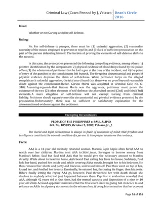 Criminal Law (Cases Penned by J. Velasco Dean’s	
  Circle	
  
2016
Page 16 of 116
Issue:
Whether or not Garong acted in self-defense.
Ruling:
No. For self-defense to prosper, there must be: (1) unlawful aggression; (2) reasonable
necessity of the means employed to prevent or repel it; and (3) lack of sufficient provocation on the
part of the person defending himself. The burden of proving the elements of self-defense shifts to
the accused.
In this case, the prosecution presented the following compelling evidence, among others: 1)
positive identification by the complainant; 2) physical evidence of blood drops found by the police
officer; 3) the admission of petitioner that he had a gun at the time of the incident; and 4) the point
of entry of the gunshot in the complainants left buttock. The foregoing circumstantial and pieces of
physical evidence disprove the claim of self-defense. While petitioner harps on the alleged
complainant’s unlawful aggression, the trial court found that there was no proof beyond reasonable
doubt against the complainant. Hence, Gerson Morta was acquitted in Criminal Case No. C-
3402. Assuming arguendo that Gerson Morta was the aggressor, petitioner must prove the
existence of the two (2) other elements of self-defense: the aforecited second (2nd) and third (3rd)
elements. A mere allegation of self-defense will not exempt Garong from criminal
liability. Petitioner should squarely meet the circumstantial and physical evidence presented by the
prosecution. Unfortunately, there was no sufficient or satisfactory explanation for the
aforementioned evidence against the petitioner.
Exempting Circumstances
PEOPLE OF THE PHILIPPINES v. PAUL ALIPIO
G.R. No. 185285, October 5, 2009, Velasco, Jr., J.
The moral and legal presumption is always in favor of soundness of mind; that freedom and
intelligence constitute the normal condition of a person. It is improper to assume the contrary.
Facts:
AAA is a 41-year old mentally retarded woman. Marilou Gipit Alipio often hired AAA to
watch over her children. Marilou sent AAA to Sitio Liman, Sorsogon to borrow money from
Marilou’s	
   father,	
   Saul	
   but	
   Saul	
   told	
   AAA	
   that	
   he	
   would	
   give	
   the	
   necessary	
   amount	
   to	
   Marilou	
  
directly. While about to head for home, AAA heard Paul calling her from his house. Suddenly, Paul
held her hand, pushed her inside and, while covering AAAs mouth, brought her to his bedroom. He
then removed her shorts and panty and likewise, undressed himself. Paul then went on top of her,
kissed her, and fondled her breasts. Eventually, he entered her, first using his finger, then his penis.
Before finally letting the crying AAA go, however, Paul threatened her with death should she
disclose to anybody what had just happened between them. Psychiatric evaluation revealed that
AAA, although 42 years old at that time, had the mental capacity and disposition of a nine or 10
year-old child. Accused-appellant maintains that the trial court erred in giving full credence to and
reliance on AAAs inculpatory statements in the witness box, it being his contention that her account
 