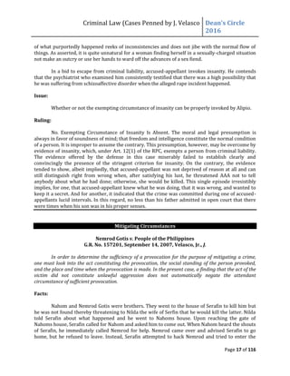Criminal Law (Cases Penned by J. Velasco Dean’s	
  Circle	
  
2016
Page 17 of 116
of what purportedly happened reeks of inconsistencies and does not jibe with the normal flow of
things. As asserted, it is quite unnatural for a woman finding herself in a sexually-charged situation
not make an outcry or use her hands to ward off the advances of a sex fiend.
In a bid to escape from criminal liability, accused-appellant invokes insanity. He contends
that the psychiatrist who examined him consistently testified that there was a high possibility that
he was suffering from schizoaffective disorder when the alleged rape incident happened.
Issue:
Whether or not the exempting circumstance of insanity can be properly invoked by Alipio.
Ruling:
No. Exempting Circumstance of Insanity Is Absent. The moral and legal presumption is
always in favor of soundness of mind; that freedom and intelligence constitute the normal condition
of a person. It is improper to assume the contrary. This presumption, however, may be overcome by
evidence of insanity, which, under Art. 12(1) of the RPC, exempts a person from criminal liability.
The evidence offered by the defense in this case miserably failed to establish clearly and
convincingly the presence of the stringent criterion for insanity. On the contrary, the evidence
tended to show, albeit impliedly, that accused-appellant was not deprived of reason at all and can
still distinguish right from wrong when, after satisfying his lust, he threatened AAA not to tell
anybody about what he had done; otherwise, she would be killed. This single episode irresistibly
implies, for one, that accused-appellant knew what he was doing, that it was wrong, and wanted to
keep it a secret. And for another, it indicated that the crime was committed during one of accused-
appellants lucid intervals. In this regard, no less than his father admitted in open court that there
were times when his son was in his proper senses.
Mitigating Circumstances
Nemrod Gotis v. People of the Philippines
G.R. No. 157201, September 14, 2007, Velasco, Jr., J.
In order to determine the sufficiency of a provocation for the purpose of mitigating a crime,
one must look into the act constituting the provocation, the social standing of the person provoked,
and the place and time when the provocation is made. In the present case, a finding that the act of the
victim did not constitute unlawful aggression does not automatically negate the attendant
circumstance of sufficient provocation.
Facts:
Nahom and Nemrod Gotis were brothers. They went to the house of Serafin to kill him but
he was not found thereby threatening to Nilda the wife of Serfin that he would kill the latter. Nilda
told Serafin about what happened and he went to Nahoms house. Upon reaching the gate of
Nahoms house, Serafin called for Nahom and asked him to come out. When Nahom heard the shouts
of Serafin, he immediately called Nemrod for help. Nemrod came over and advised Serafin to go
home, but he refused to leave. Instead, Serafin attempted to hack Nemrod and tried to enter the
 