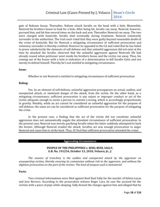 Criminal Law (Cases Penned by J. Velasco Dean’s	
  Circle	
  
2016
Page 18 of 116
gate of Nahoms house. Thereafter, Nahom struck Serafin on the head with a bolo. Meanwhile,
Nemrod his brothers house to look for a bolo. After being hit, Serafin ran away. Nemrod, however,
pursued him, and hit him several times on the back and arm. Thereafter Nemrod ran away. The two
were charged with homicide. Serafin died eventually during treatment. Nemrod voluntarily
surrender to the authorities. The trial court ruled that they were guilty beyond reasonable doubt of
the crime of homicide. But for Nemrod a mitigating circumstance of sufficient provocation and
voluntary surrender is thereby credited. However he appealed to the CA and ruled that he has failed
to prove satisfactorily the elements of self defense and that unlawful aggression did not exist at the
time he attacked the Serafin. observed that the unlawful aggression against Nemrods life had
already ceased when petitioner went inside his brothers house and the victim ran away. Thus, his
coming out of the house with a bolo is indicative of a determination to kill Serafin Gotis and not
merely	
  to	
  defend	
  himself.	
  Thereby	
  he’s	
  not	
  entitled	
  to	
  mitigating	
  circumstance.
Issue:
Whether or not Nemrod is entitled to mitigating circumstance of sufficient provocation
Ruling:
Yes. As an element of self-defense, unlawful aggression presupposes an actual, sudden, and
unexpected attack, or imminent danger of the attack, from the victim. On the other hand, as a
mitigating circumstance, sufficient provocation is any unjust or improper conduct or act of the
victim adequate enough to excite a person to commit a wrong, which is accordingly proportionate
in gravity. Notably, while an act cannot be considered an unlawful aggression for the purpose of
self-defense, the same act can be considered as sufficient provocation for the purpose of mitigating
the crime.
In the present case, a finding that the act of the victim did not constitute unlawful
aggression does not automatically negate the attendant circumstance of sufficient provocation. In
the present case, Nemrod was merely pacifying Serafin when the latter suddenly attempted to hack
the former. Although Nemrod evaded the attack, Serafins act was enough provocation to anger
Nemrod and cause him to strike back. Thus, SC find that sufficient provocation attended the crime.
Aggravating Circumstances
PEOPLE OF THE PHILIPPINES v. ROEL RUEL SALLY,
G.R. No. 191254, October 13, 2010, Velasco, Jr., J.
The essence of treachery is the sudden and unexpected attack by the aggressor on
unsuspecting victims, thereby ensuring its commission without risk to the aggressor, and without the
slightest provocation on the part of the victims. The kind of weapon used is immaterial.
Facts:
Two criminal informations were filed against Roel Ruel Sally for the murder of Edwin Lucas
and Jose Bersero. According to the prosecution witness Roger Lara, he saw the accused hit the
victims with a piece of pipe while sleeping. Sally denied the charges against him and alleged that he
 