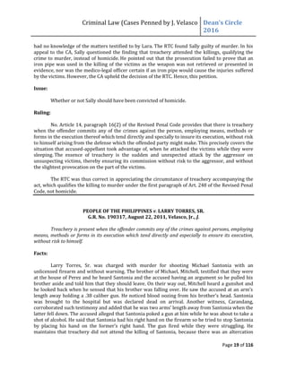 Criminal Law (Cases Penned by J. Velasco Dean’s	
  Circle	
  
2016
Page 19 of 116
had no knowledge of the matters testified to by Lara. The RTC found Sally guilty of murder. In his
appeal to the CA, Sally questioned the finding that treachery attended the killings, qualifying the
crime to murder, instead of homicide. He pointed out that the prosecution failed to prove that an
iron pipe was used in the killing of the victims as the weapon was not retrieved or presented in
evidence, nor was the medico-legal officer certain if an iron pipe would cause the injuries suffered
by the victims. However, the CA upheld the decision of the RTC. Hence, this petition.
Issue:
Whether or not Sally should have been convicted of homicide.
Ruling:
No. Article 14, paragraph 16(2) of the Revised Penal Code provides that there is treachery
when the offender commits any of the crimes against the person, employing means, methods or
forms in the execution thereof which tend directly and specially to insure its execution, without risk
to himself arising from the defense which the offended party might make. This precisely covers the
situation that accused-appellant took advantage of, when he attacked the victims while they were
sleeping. The essence of treachery is the sudden and unexpected attack by the aggressor on
unsuspecting victims, thereby ensuring its commission without risk to the aggressor, and without
the slightest provocation on the part of the victims.
The RTC was thus correct in appreciating the circumstance of treachery accompanying the
act, which qualifies the killing to murder under the first paragraph of Art. 248 of the Revised Penal
Code, not homicide.
PEOPLE OF THE PHILIPPINES v. LARRY TORRES, SR.
G.R. No. 190317, August 22, 2011, Velasco, Jr., J.
Treachery is present when the offender commits any of the crimes against persons, employing
means, methods or forms in its execution which tend directly and especially to ensure its execution,
without risk to himself.
Facts:
Larry Torres, Sr. was charged with murder for shooting Michael Santonia with an
unlicensed firearm and without warning. The brother of Michael, Mitchell, testified that they were
at the house of Perez and he heard Santonia and the accused having an argument so he pulled his
brother aside and told him that they should leave. On their way out, Mitchell heard a gunshot and
he	
  looked	
  back	
  when	
  he	
  sensed	
  that	
  his	
  brother	
  was	
  falling	
  over.	
  He	
  saw	
  the	
  accused	
  at	
  an	
  arm’s	
  
length	
  away	
  holding	
  a	
  .38	
  caliber	
  gun.	
  He	
  noticed	
  blood	
  oozing	
  from	
  his	
  brother’s	
  head.	
  Santonia	
  
was brought to the hospital but was declared dead on arrival. Another witness, Carandang,
corroborated	
  such	
  testimony	
  and	
  added	
  that	
  he	
  was	
  two	
  arms’	
  length	
  away	
  from	
  Santonia	
  when	
  the	
  
latter fell down. The accused alleged that Santonia poked a gun at him while he was about to take a
shot of alcohol. He said that Santonia had his right hand on the firearm so he tried to stop Santonia
by	
   placing	
   his	
   hand	
   on	
   the	
   former’s	
   right	
   hand.	
   The	
   gun	
   fired	
   while	
   they	
   were	
   struggling.	
   He	
  
maintains that treachery did not attend the killing of Santonia, because there was an altercation
 