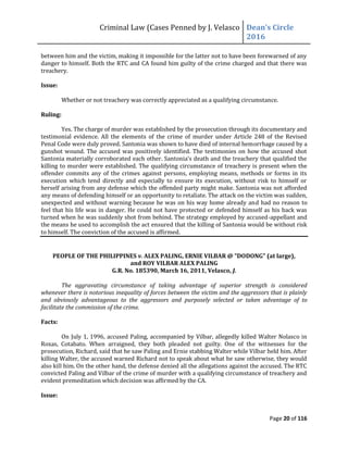 Criminal Law (Cases Penned by J. Velasco Dean’s	
  Circle	
  
2016
Page 20 of 116
between him and the victim, making it impossible for the latter not to have been forewarned of any
danger to himself. Both the RTC and CA found him guilty of the crime charged and that there was
treachery.
Issue:
Whether or not treachery was correctly appreciated as a qualifying circumstance.
Ruling:
Yes. The charge of murder was established by the prosecution through its documentary and
testimonial evidence. All the elements of the crime of murder under Article 248 of the Revised
Penal Code were duly proved. Santonia was shown to have died of internal hemorrhage caused by a
gunshot wound. The accused was positively identified. The testimonies on how the accused shot
Santonia	
  materially	
  corroborated	
  each	
  other.	
  Santonia’s	
  death	
  and	
  the	
  treachery	
  that	
  qualified	
  the	
  
killing to murder were established. The qualifying circumstance of treachery is present when the
offender commits any of the crimes against persons, employing means, methods or forms in its
execution which tend directly and especially to ensure its execution, without risk to himself or
herself arising from any defense which the offended party might make. Santonia was not afforded
any means of defending himself or an opportunity to retaliate. The attack on the victim was sudden,
unexpected and without warning because he was on his way home already and had no reason to
feel that his life was in danger. He could not have protected or defended himself as his back was
turned when he was suddenly shot from behind. The strategy employed by accused-appellant and
the means he used to accomplish the act ensured that the killing of Santonia would be without risk
to himself. The conviction of the accused is affirmed.
PEOPLE OF THE PHILIPPINES v. ALEX PALING, ERNIE VILBAR @ "DODONG" (at large),
and ROY VILBAR ALEX PALING
G.R. No. 185390, March 16, 2011, Velasco, J.
The aggravating circumstance of taking advantage of superior strength is considered
whenever there is notorious inequality of forces between the victim and the aggressors that is plainly
and obviously advantageous to the aggressors and purposely selected or taken advantage of to
facilitate the commission of the crime.
Facts:
On July 1, 1996, accused Paling, accompanied by Vilbar, allegedly killed Walter Nolasco in
Roxas, Cotabato. When arraigned, they both pleaded not guilty. One of the witnesses for the
prosecution, Richard, said that he saw Paling and Ernie stabbing Walter while Vilbar held him. After
killing Walter, the accused warned Richard not to speak about what he saw otherwise, they would
also kill him. On the other hand, the defense denied all the allegations against the accused. The RTC
convicted Paling and Vilbar of the crime of murder with a qualifying circumstance of treachery and
evident premeditation which decision was affirmed by the CA.
Issue:
 