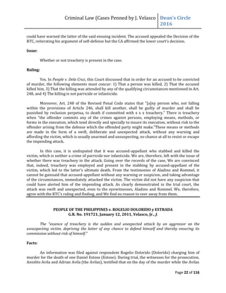 Criminal Law (Cases Penned by J. Velasco Dean’s	
  Circle	
  
2016
Page 22 of 116
could have warned the latter of the said ensuing incident. The accused appealed the Decision of the
RTC, reiterating his argument of self-defense	
  but	
  the	
  CA	
  affirmed	
  the	
  lower	
  court’s	
  decision.
Issue:
Whether or not treachery is present in the case.
Ruling:
Yes. In People v. Dela Cruz, this Court discussed that in order for an accused to be convicted
of murder, the following elements must concur: 1) That a person was killed, 2) That the accused
killed him, 3) That the killing was attended by any of the qualifying circumstances mentioned in Art.
248, and 4) The killing is not parricide or infanticide.
Moreover, Art. 248 of the Revised Penal Code states that "[a]ny person who, not falling
within the provisions of Article 246, shall kill another, shall be guilty of murder and shall be
punished by reclusion perpetua, to death if committed with x x x treachery." There is treachery
when "the offender commits any of the crimes against persons, employing means, methods, or
forms in the execution, which tend directly and specially to insure its execution, without risk to the
offender arising from the defense which the offended party might make."These means or methods
are made in the form of a swift, deliberate and unexpected attack, without any warning and
affording the victim, which is usually unarmed and unsuspecting, no chance at all to resist or escape
the impending attack.
In this case, it is undisputed that it was accused-appellant who stabbed and killed the
victim, which is neither a crime of parricide nor infanticide. We are, therefore, left with the issue of
whether there was treachery in the attack. Going over the records of the case, We are convinced
that, indeed, treachery was employed and present in the stabbing by accused-appellant of the
victim,	
  which	
  led	
  to	
  the	
  latter’s	
  ultimate	
  death.	
  From	
  the	
  testimonies	
  of	
  Aladino	
  and	
  Rommel,	
  it	
  
cannot be gainsaid that accused-appellant without any warning or suspicion, and taking advantage
of the circumstances, immediately attacked the victim. The victim did not have any suspicion that
could have alerted him of the impending attack. As clearly demonstrated in the trial court, the
attack was swift and unexpected, even to the eyewitnesses, Aladino and Rommel. We, therefore,
agree	
  with	
  the	
  RTC’s	
  ruling	
  and	
  finding,	
  and	
  We	
  find	
  no	
  reason	
  to	
  veer	
  away	
  from	
  them.
PEOPLE OF THE PHILIPPINES v. ROGELIO DOLORIDO y ESTRADA
G.R. No. 191721, January 12, 2011, Velasco, Jr., J.
The "essence of treachery is the sudden and unexpected attack by an aggressor on the
unsuspecting victim, depriving the latter of any chance to defend himself and thereby ensuring its
commission without risk of himself."
Facts:
An information was filed against respondent Rogelio Dolorido (Dolorido) charging him of
murder for the death of one Daniel Estose (Estose). During trial, the witnesses for the prosecution,
Aniolito Avila and Adrian Avila (the Avilas), testified that on the day of the murder while the Avilas
 
