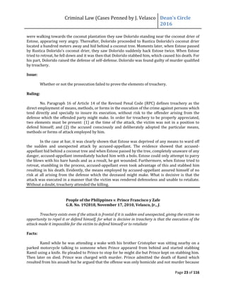 Criminal Law (Cases Penned by J. Velasco Dean’s	
  Circle	
  
2016
Page 23 of 116
were walking towards the coconut plantation they saw Dolorido standing near the coconut drier of
Estose,	
  appearing	
  very	
  angry.	
  Thereafter,	
  Dolorido	
  proceeded	
  to	
  Rustica	
  Dolorido’s	
  coconut	
  drier	
  
located a hundred meters away and hid behind a coconut tree. Moments later, when Estose passed
by Rustica Dolorido’s	
  coconut	
  drier,	
  they	
  saw	
  Dolorido	
  suddenly	
  hack	
  Estose	
  twice.	
  When	
  Estose	
  
tried to retreat, he fell down and it was then that Dolorido stabbed him, which caused his death. For
his part, Dolorido raised the defense of self-defense. Dolorido was found guilty of murder qualified
by treachery.
Issue:
Whether or not the prosecution failed to prove the elements of treachery.
Ruling:
No. Paragraph 16 of Article 14 of the Revised Penal Code (RPC) defines treachery as the
direct employment of means, methods, or forms in the execution of the crime against persons which
tend directly and specially to insure its execution, without risk to the offender arising from the
defense which the offended party might make. In order for treachery to be properly appreciated,
two elements must be present: (1) at the time of the attack, the victim was not in a position to
defend himself; and (2) the accused consciously and deliberately adopted the particular means,
methods or forms of attack employed by him.
In the case at bar, it was clearly shown that Estose was deprived of any means to ward off
the sudden and unexpected attack by accused-appellant. The evidence showed that accused-
appellant hid behind a coconut tree and when Estose passed by the tree, completely unaware of any
danger, accused-appellant immediately hacked him with a bolo. Estose could only attempt to parry
the blows with his bare hands and as a result, he got wounded. Furthermore, when Estose tried to
retreat, stumbling in the process, accused-appellant even took advantage of this and stabbed him
resulting in his death. Evidently, the means employed by accused-appellant assured himself of no
risk at all arising from the defense which the deceased might make. What is decisive is that the
attack was executed in a manner that the victim was rendered defenseless and unable to retaliate.
Without a doubt, treachery attended the killing.
People of the Philippines v. Prince Francisco y Zafe
G.R. No. 192818, November 17, 2010, Velasco, Jr., J.
Treachery exists even if the attack is frontal if it is sudden and unexpected, giving the victim no
opportunity to repel it or defend himself, for what is decisive in treachery is that the execution of the
attack made it impossible for the victim to defend himself or to retaliate
Facts:
Ramil while he was attending a wake with his brother Cristopher was sitting nearby on a
parked motorcycle talking to someone when Prince appeared from behind and started stabbing
Ramil using a knife. He pleaded to Prince to stop for he might die but Prince kept on stabbing him.
Then later on died. Prince was charged with murder. Prince admitted the death of Ramil which
resulted from his assault but he argued that the offense was only homicide and not murder because
 