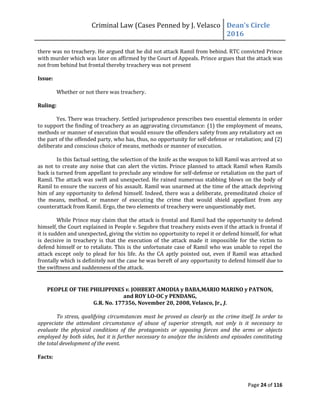 Criminal Law (Cases Penned by J. Velasco Dean’s	
  Circle	
  
2016
Page 24 of 116
there was no treachery. He argued that he did not attack Ramil from behind. RTC convicted Prince
with murder which was later on affirmed by the Court of Appeals. Prince argues that the attack was
not from behind but frontal thereby treachery was not present
Issue:
Whether or not there was treachery.
Ruling:
Yes. There was treachery. Settled jurisprudence prescribes two essential elements in order
to support the finding of treachery as an aggravating circumstance: (1) the employment of means,
methods or manner of execution that would ensure the offenders safety from any retaliatory act on
the part of the offended party, who has, thus, no opportunity for self-defense or retaliation; and (2)
deliberate and conscious choice of means, methods or manner of execution.
In this factual setting, the selection of the knife as the weapon to kill Ramil was arrived at so
as not to create any noise that can alert the victim. Prince planned to attack Ramil when Ramils
back is turned from appellant to preclude any window for self-defense or retaliation on the part of
Ramil. The attack was swift and unexpected. He rained numerous stabbing blows on the body of
Ramil to ensure the success of his assault. Ramil was unarmed at the time of the attack depriving
him of any opportunity to defend himself. Indeed, there was a deliberate, premeditated choice of
the means, method, or manner of executing the crime that would shield appellant from any
counterattack from Ramil. Ergo, the two elements of treachery were unquestionably met.
While Prince may claim that the attack is frontal and Ramil had the opportunity to defend
himself, the Court explained in People v. Segobre that treachery exists even if the attack is frontal if
it is sudden and unexpected, giving the victim no opportunity to repel it or defend himself, for what
is decisive in treachery is that the execution of the attack made it impossible for the victim to
defend himself or to retaliate. This is the unfortunate case of Ramil who was unable to repel the
attack except only to plead for his life. As the CA aptly pointed out, even if Ramil was attacked
frontally which is definitely not the case he was bereft of any opportunity to defend himself due to
the swiftness and suddenness of the attack.
PEOPLE OF THE PHILIPPINES v. JOHBERT AMODIA y BABA,MARIO MARINO y PATNON,
and ROY LO-OC y PENDANG,
G.R. No. 177356, November 20, 2008, Velasco, Jr., J.
To stress, qualifying circumstances must be proved as clearly as the crime itself. In order to
appreciate the attendant circumstance of abuse of superior strength, not only is it necessary to
evaluate the physical conditions of the protagonists or opposing forces and the arms or objects
employed by both sides, but it is further necessary to analyze the incidents and episodes constituting
the total development of the event.
Facts:
 
