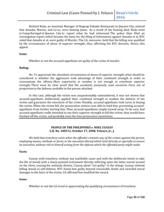 Criminal Law (Cases Penned by J. Velasco Dean’s	
  Circle	
  
2016
Page 25 of 116
Richard Roda, an Assistant Manager of Nognog Videoke Restaurant in Quezon City, noticed
that Amodia, Marino, and Lo-oc, were beating Jaime. As a result of the beating died. Roda went
to Camp Karingal in Quezon City to report what he had witnessed. The police then filed an
investigation report which became the basis for the filing of Information against Amodia et al. RTC
ruled that Amodia et al. were guilty of Murder. The CA, moreover, held that the killing was qualified
by the circumstance of abuse of superior strength; thus, affirming the RTC decision. Hence, this
appeal.
Issue:
Whether or not the accused-appellants are guilty of the crime of murder.
Ruling:
No. To appreciate the attendant circumstance of abuse of superior strength, what should be
considered is whether the aggressors took advantage of their combined strength in order to
consummate the offense. Mere superiority in number is not enough to constitute superior
strength. There must be clear proof that the assailants purposely used excessive force out of
proportion to the defense available to the person attacked.
In this case, although the victim was unquestionably outnumbered, it was not shown that
accused-appellants deliberately applied their combined strength to weaken the defense of the
victim and guarantee the execution of the crime. Notably, accused-appellants took turns in boxing
the victim. When the victim fell, the prosecution witness was able to hold him, preventing accused-
appellants from further hurting him. Then accused-appellants simply turned away. To be sure, had
accused-appellants really intended to use their superior strength to kill the victim, they would have
finished off the victim, and probably even the lone prosecution eyewitness.
PEOPLE OF THE PHILIPPINES v. NOEL CUASAY
G.R. No. 180512, October 17, 2008, Velasco, Jr., J.
We held that treachery exists when the offender commits any of the crimes against the person,
employing means, methods or forms in the execution thereof which tend directly or specially to ensure
its execution, without risk to himself arising from the defense which the offended party might make.
Facts:
Cuasay with treachery, without any justifiable cause and with the deliberate intent to take
the life of Ansuli with a sharp-pointed instrument thereby inflicting upon the latter mortal wound
on the chest, causing his untimely demise. Cuasay plead "not guilty" to the charge. Cuasay claimed
killing Ansuli in self-defense. RTC found him guilty beyond reasonable doubt and awarded moral
damages to the heirs of the victim. CA affirmed but modified the award.
Issue:
Whether or not the CA erred in appreciating the qualifying circumstance of treachery.
 
