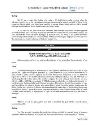Criminal Law (Cases Penned by J. Velasco Dean’s	
  Circle	
  
2016
Page 26 of 116
Ruling:
No. We	
   agree	
   with	
   CA’s	
   finding	
   of	
   treachery.	
   We	
   held	
   that	
   treachery	
   exists	
   when	
   the	
  
offender commits any of the crimes against the person, employing means, methods or forms in the
execution thereof which tend directly or specially to ensure its execution, without risk to himself
arising from the defense which the offended party might make.
In the case at bar, the victim was unarmed and unsuspecting when accused-appellant
suddenly	
  stabbed	
  him.	
  Treachery	
  was	
  clearly	
  present	
  in	
  Cuasay’s	
  method.	
  Also,	
  the	
  CA	
  should	
  not	
  
have deleted the award of moral damages. In murder cases, the heirs of the victim should be
automatically indemnified in the amount of P50, 000 as moral damages. No proof is necessary since
the emotional and mental suffering of the heirs is apparent.
DEFENSES
Alibi
PEOPLE OF THE PHILIPPINES v. JUANITO APATTAD
G.R. No. 193188, August 10, 2011, Velasco, Jr., J.
Alibi cannot prevail over the positive identification of the accused as the perpetrator of the
crime.
Facts:
Accused Juanito Apattad was charged in four separate informations with the crime of rape
against his 12-year old daughter. The child, AAA, testified that in 2001, she was molested and in
June 10 and 11, 2003, she was raped by the accused. The accused threatened to kill her if she will
report the incident to her mother. However, she finally told her mother on June 13, 2003 that she
was being abused by her father. Her mother whipped her not telling it immediately. She was
interviewed by a DSWD personnel and Dr. Mila Simangan conducted a physical examination on her
and discovered that AAA had a healed hymen laceration. The accused denied the accusation of rape
and claimed that his wife was the one who initiated the criminal complaint against him because she
thinks that he has a mistress. A defense witness claimed that on the date of the incident, the accused
stayed	
  in	
  the	
  former’s house, which was only three kilometers away from the house of the accused.
The RTC found him guilty of three counts of rape. CA affirmed with modification as to the award of
damages.
Issue:
Whether or not the prosecution was able to establish the guilt of the accused beyond
reasonable doubt.
Ruling:
Yes. The accused contends that while the defense of alibi is frowned upon, it assumes
signifance when corroborated by credible and disinterested witness, in his case, that of Calimag.
 