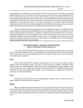Criminal Law (Cases Penned by J. Velasco Dean’s	
  Circle	
  
2016
Page 27 of 116
The guidelines for assessing the the defense of alibis and denials are: (1) they are generally
disfavored by the courts for being weak; (2) they cannot prevail over the positive identification of
the accused as the perpetrators of the crime; (3) for alibi to prosper, the accused must prove not
only that they were somewhere else when the crime was committed, but also that it was physically
impossible for them to be at the scene of the crime at the time of its commission; (4) alibi assumes
significance or strength only when it is amply corroborated by credible and disinterested
witnesses; (5) alibi is an issue of fact that hinges on the credibility of witnesses, and the assessment
made by the trial court, unless patently and clearly inconsistent, must be accepted.
Measured against the foregoing yardstick, accused-appellant’s	
  defenses	
  of	
  alibi	
  and	
  denial	
  
cannot prosper as AAA positively identified him in her testimony as the very perpetrator of the
crime of rape committed against her. In addition, a distance of three kilometers does not make it
physically impossible for accused-appellant to be at the scene of the crime at the time it was
committed. Alibi also becomes unworthy of merit where it is established mainly by the accused
himself, his relatives, friends and comrades-in-arms, and not by credible persons. Accused is guilty
beyond reasonable doubt of 3 counts of rape.
PO1 LORETO NERPIO v. PEOPLE OF THE PHILIPPINES
G.R. No. 155153 July 24, 2007 Velasco, Jr., J.
It is a settled doctrine that for alibi to prosper, it is not enough to prove that the accused was
at some other place when the crime was committed; but the defense must likewise demonstrate that
the accused could not have been physically present at the place of the crime, or in its immediate
vicinity, during its commission.
Facts:
SPO1	
   Loreto	
   Nerpio	
   held	
   a	
   children’s	
   birthday	
   party	
   for	
   his	
   son	
   at	
   his	
   residence.	
   Mario	
  
Salazar joined the drinking session and later on left the house of Nerpio. Thereafter, Nelly
Villanueva, who was then waiting for a friend, saw Salazar walking along the street. Villanueva saw
a	
   man	
   poked	
   a	
   gun	
   at	
   the	
   right	
   side	
   of	
   Salazar’s	
   neck,	
   and	
   fired	
   it.	
   He	
   identified	
   Nerpio	
   as	
   the	
  
malefactor. Nerpio was charged with homicide. He was found guilty as charged by the RTC. His
conviction was affirmed by the CA.
Issue:
Whether	
  the	
  CA	
  seriously	
  erred	
  in	
  disregarding	
  the	
  accused’s	
  defense	
  of	
  alibi	
  despite	
  the	
  
patent	
  weakness	
  of	
  the	
  prosecution’s	
  evidence.
Ruling:
NO. In considering the physical distance of the accused from the crime scene, the Court has
rejected alibi where the two places are in the same municipality, where they are easily accessible by
any mode of public transportation, where the distance can be covered by walking for thirty minutes
or by riding a vehicle for twenty minutes, or even when it could be reached after approximately an
hour.
 
