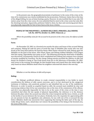 Criminal Law (Cases Penned by J. Velasco Dean’s	
  Circle	
  
2016
Page 28 of 116
In the present case, the geographical proximity of petitioner to the scene of the crime at the
time of its commission was clearly established by the prosecution. Petitioner claims that at the time
of the alleged killing, he was at home hosting a party. However, he also testified that it was only 150
meters away from the crime scene. He even admitted that he went to the crime scene but only after
the shooting took place. Apparently, petitioner failed to show, by clear and convincing proof, that it
was physically impossible for him to have been at the locus criminis.
PEOPLE OF THE PHILIPPINES v. ALFREDO DELA CRUZ y MIRANDA, alias DIDONG
G.R. No. 184792, October 12, 2009, Velasco Jr., J.
Where the possibility exists for the accused to be present at the crime scene, the defense of alibi
must fail.
Facts:
On November 20, 2001 in a forested area nearby the place and house of the accused Didong
and company, Didong hit with his piece of wood the nape of Ahladdin (the victim who was also
drunk at the time) then held by the hand by Nante. When Nante released his hold, Didong again hit
Ahladdin on the back of the knees. After Boyet, Nante and Didong stabbed Ahladdin, Fred Gongon
shot	
  him	
  saying	
  “Siguraduhin	
  niyo	
  patay	
  na	
  yan”.	
  The	
  following	
  morning	
  the	
  dead	
  body	
  of	
  Ahladdin	
  
was discovered. Consequently, based on these established facts Didong and company were charged
of murder qualified by treachery. On this charge Didong merely provided the defense of alibi and
denial. He testified to being at Tata Freds house from five in the afternoon of November 20, 2001
until seven in the evening. Accordingly, he then headed home and stayed there the whole night. He
only found out about Ahlladins death when his neighbors informed him about it the next day.
Issue:
Whether or not the defense of alibi will prosper.
Ruling:
No. Didong’s proffered defense to evade criminal responsibility is too feeble to merit
consideration. His defense of alibi cannot overcome, and is in fact destroyed by the categorical
testimony of Anthony, who positively pointed to and identified him as one of the malefactors.
Moreover, in order to justify an acquittal based on alibi, the accused must establish by clear and
convincing evidence that (1) he was somewhere else at the time of the commission of the offense;
and (2) it was physically impossible for him to be at the scene of the crime at the time it was
committed. And when the law speaks of physical impossibility, the reference is to the distance
between the place where the accused was when the crime transpired and the locus criminis, as well
as the facility of access between the two places. Evidently, here, the requisites for appreciating alibi
are not present. In fact, by appellants own admission, he was with one of his co-accused the day
before Ahlladins death was uncovered. Even supposing that during the latter part of the day, he
really did go home, such a detail does not remove the possibility of his being at the forested area,
the scene of the crime.
 