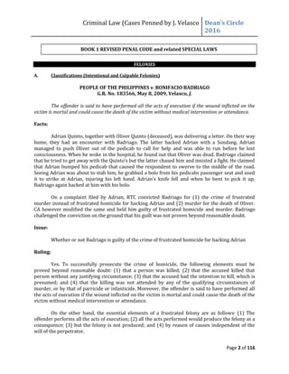 Criminal Law (Cases Penned by J. Velasco Dean’s	
  Circle	
  
2016
Page 2 of 116
FELONIES
A. Classifications (Intentional and Culpable Felonies)
PEOPLE OF THE PHILIPPINES v. BONIFACIO BADRIAGO
G.R. No. 183566, May 8, 2009, Velasco, J.
The offender is said to have performed all the acts of execution if the wound inflicted on the
victim is mortal and could cause the death of the victim without medical intervention or attendance.
Facts:
Adrian Quinto, together with Oliver Quinto (deceased), was delivering a letter. On their way
home, they had an encounter with Badriago. The latter hacked Adrian with a Sundang. Adrian
managed to push Oliver out of the pedicab to call for help and was able to run before he lost
consciousness. When he woke in the hospital, he found out that Oliver was dead. Badriago claimed
that	
  he	
  tried	
  to	
  get	
  away	
  with	
  the	
  Quinto’s	
  but	
  the	
  latter	
  chased	
  him	
  and	
  insisted	
  a	
  fight.	
  He	
  claimed	
  
that Adrian bumped his pedicab that caused the respondent to swerve to the middle of the road.
Seeing Adrian was about to stab him, he grabbed a bolo from his pedicabs passenger seat and used
it	
   to	
   strike	
   at	
   Adrian,	
   injuring	
   his	
   left	
   hand.	
   Adrian’s	
   knife	
   fell	
   and	
   when	
   he	
   bent	
   to	
   pick	
   it	
   up,	
  
Badriago again hacked at him with his bolo.
On a complaint filed by Adrian, RTC convicted Badriago for (1) the crime of frustrated
murder instead of frustrated homicide for hacking Adrian and (2) murder for the death of Oliver.
CA however modified the same and held him guilty of frustrated homicide and murder. Badriago
challenged the conviction on the ground that his guilt was not proven beyond reasonable doubt.
Issue:
Whether or not Badriago is guilty of the crime of frustrated homicide for hacking Adrian
Ruling:
Yes. To successfully prosecute the crime of homicide, the following elements must be
proved beyond reasonable doubt: (1) that a person was killed; (2) that the accused killed that
person without any justifying circumstance; (3) that the accused had the intention to kill, which is
presumed; and (4) that the killing was not attended by any of the qualifying circumstances of
murder, or by that of parricide or infanticide. Moreover, the offender is said to have performed all
the acts of execution if the wound inflicted on the victim is mortal and could cause the death of the
victim without medical intervention or attendance.
On the other hand, the essential elements of a frustrated felony are as follows: (1) The
offender performs all the acts of execution; (2) all the acts performed would produce the felony as a
consequence; (3) but the felony is not produced; and (4) by reason of causes independent of the
will of the perpetrator.
BOOK 1 REVISED PENAL CODE and related SPECIAL LAWS
 