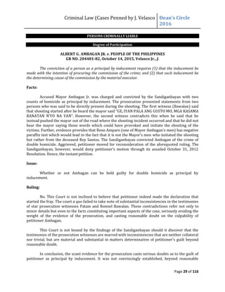 Criminal Law (Cases Penned by J. Velasco Dean’s	
  Circle	
  
2016
Page 29 of 116
PERSONS CRIMINALLY LIABLE
Degree of Participation
ALBERT G. AMBAGAN JR. v. PEOPLE OF THE PHILIPPINES
GR NO. 204481-82, October 14, 2015, Velasco Jr., J.
The conviction of a person as a principal by inducement requires (1) that the inducement be
made with the intention of procuring the commission of the crime; and (2) that such inducement be
the determining cause of the commission by the material executor.
Facts:
Accused Mayor Ambagan Jr. was charged and convicted by the Sandiganbayan with two
counts of homicide as principal by inducement. The prosecution presented statements from two
persons who was said to be directly present during the shooting. The first witness (Bawalan) said
that	
  shooting	
  started	
  after	
  he	
  heard	
  the	
  mayor	
  said	
  “GE,	
  IYAN	
  PALA	
  ANG	
  GUSTO	
  MO,	
  MGA	
  KASAMA	
  
BANATAN	
   N’YO	
   NA	
   YAN”.	
   However,	
   the	
   second	
   witness	
   contradicts	
   this	
   when	
   he	
   said	
   that	
   he	
  
instead pushed the mayor out of the road where the shooting incident occurred and that he did not
hear the mayor saying those words which could have provoked and initiate the shooting of the
victims.	
  Further,	
  evidence	
  provides	
  that	
  Rene	
  Amparo	
  (one	
  of	
  Mayor	
  Ambagan’s	
  men)	
  has	
  negative	
  
paraffin test which	
  would	
  lead	
  to	
  the	
  fact	
  that	
  it	
  is	
  not	
  the	
  Mayor’s	
  men	
  who	
  initiated	
  the	
  shooting	
  
but rather from the deceased Rey Santos. The Sandiganbayan convicted Ambagan of the crime of
double homicide. Aggrieved, petitioner moved for reconsideration of the aforequoted ruling. The
Sandiganbayan, however, would deny petitioner's motion through its assailed October 31, 2012
Resolution. Hence, the instant petition.
Issue:
Whether or not Ambagan can be held guilty for double homicide as principal by
inducement.
Ruling:
No. This Court is not inclined to believe that petitioner indeed made the declaration that
started the fray. The court a quo failed to take note of substantial inconsistencies in the testimonies
of star prosecution witnesses Patam and Ronnel Bawalan. These contradictions refer not only to
minor details but even to the facts constituting important aspects of the case, seriously eroding the
weight of the evidence of the prosecution, and casting reasonable doubt on the culpability of
petitioner Ambagan.
This Court is not bound by the findings of the Sandiganbayan should it discover that the
testimonies of the prosecution witnesses are marred with inconsistencies that are neither collateral
nor trivial, but are material and substantial in matters determinative of petitioner's guilt beyond
reasonable doubt.
In conclusion, the scant evidence for the prosecution casts serious doubts as to the guilt of
petitioner as principal by inducement. It was not convincingly established, beyond reasonable
 