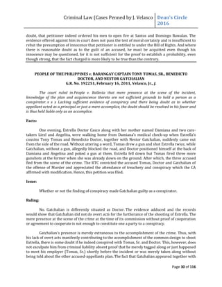 Criminal Law (Cases Penned by J. Velasco Dean’s	
  Circle	
  
2016
Page 30 of 116
doubt, that petitioner indeed ordered his men to open fire at Santos and Domingo Bawalan. The
evidence offered against him in court does not pass the test of moral certainty and is insufficient to
rebut the presumption of innocence that petitioner is entitled to under the Bill of Rights. And where
there is reasonable doubt as to the guilt of an accused, he must be acquitted even though his
innocence may be questioned, for it is not sufficient for the proof to establish a probability, even
though strong, that the fact charged is more likely to be true than the contrary.
PEOPLE OF THE PHILIPPINES v. BARANGAY CAPTAIN TONY TOMAS, SR., BENEDICTO
DOCTOR, AND NESTOR GATCHALIAN
G.R. No. 192251, February 16, 2011, Velasco, Jr., J.
The court ruled in People v. Ballesta that mere presence at the scene of the incident,
knowledge of the plan and acquiescence thereto are not sufficient grounds to hold a person as a
conspirator. x x x Lacking sufficient evidence of conspiracy and there being doubt as to whether
appellant acted as a principal or just a mere accomplice, the doubt should be resolved in his favor and
is thus held liable only as an accomplice.
Facts:
One evening, Estrella Doctor Casco along with her mother named Damiana and two care-
takers Liezl and Angelita, were walking home	
  from	
  Damiana’s	
  medical	
  check-up	
  when	
  Estrella’s	
  
cousins Tony Tomas and Benedicto Doctor, together with Nestor Gatchalian, suddenly came out
from the side of the road. Without uttering a word, Tomas drew a gun and shot Estrella twice, while
Gatchalian, without a gun, allegedly blocked the road, and Doctor positioned himself at the back of
Damiana and Angelina and poked a gun at them. Estrella fell down but Tomas fired three more
gunshots at the former when she was already down on the ground. After which, the three accused
fled from the scene of the crime. The RTC convicted the accused Tomas, Doctor and Gatchalian of
the offense of Murder and appreciated the attendance of treachery and conspiracy which the CA
affirmed with modification. Hence, this petition was filed.
Issue:
Whether or not the finding of conspiracy made Gatchalian guilty as a conspirator.
Ruling:
No. Gatchalian is differently situated as Doctor. The evidence adduced and the records
would show that Gatchalian did not do overt acts for the furtherance of the shooting of Estrella. The
mere presence at the scene of the crime at the time of its commission without proof of cooperation
or agreement to cooperate is not enough to constitute one a party to a conspiracy.
Gatchalian’s presence is merely extraneous to the accomplishment of the crime. Thus, with
his lack of overt acts manifestly contributing to the accomplishment of the common design to shoot
Estrella, there is some doubt if he indeed conspired with Tomas, Sr. and Doctor. This, however, does
not exculpate him from criminal liability absent proof that he merely tagged along or just happened
to meet his employer (Tomas, Sr.) shortly before the incident or was merely taken along without
being told about the other accused-appellants plan. The fact that Gatchalian appeared together with
 