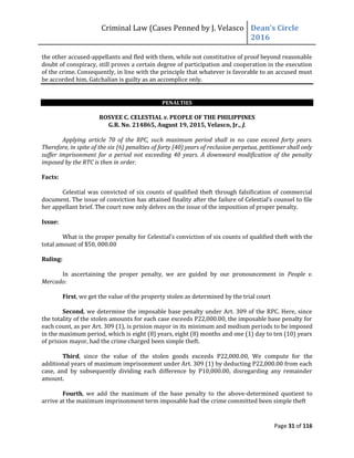 Criminal Law (Cases Penned by J. Velasco Dean’s	
  Circle	
  
2016
Page 31 of 116
the other accused-appellants and fled with them, while not constitutive of proof beyond reasonable
doubt of conspiracy, still proves a certain degree of participation and cooperation in the execution
of the crime. Consequently, in line with the principle that whatever is favorable to an accused must
be accorded him, Gatchalian is guilty as an accomplice only.
PENALTIES
ROSVEE C. CELESTIAL v. PEOPLE OF THE PHILIPPINES
G.R. No. 214865, August 19, 2015, Velasco, Jr., J.
Applying article 70 of the RPC, such maximum period shall in no case exceed forty years.
Therefore, in spite of the six (6) penalties of forty (40) years of reclusion perpetua, petitioner shall only
suffer imprisonment for a period not exceeding 40 years. A downward modification of the penalty
imposed by the RTC is then in order.
Facts:
Celestial was convicted of six counts of qualified theft through falsification of commercial
document. The issue of conviction	
  has	
  attained	
  finality	
  after	
  the	
  failure	
  of	
  Celestial’s	
  counsel	
  to	
  file	
  
her appellant brief. The court now only delves on the issue of the imposition of proper penalty.
Issue:
What	
  is	
  the	
  proper	
  penalty	
  for	
  Celestial’s	
  conviction	
  of	
  six	
  counts	
  of qualified theft with the
total amount of $50, 000.00
Ruling:
In ascertaining the proper penalty, we are guided by our pronouncement in People v.
Mercado:
First, we get the value of the property stolen as determined by the trial court
Second, we determine the imposable base penalty under Art. 309 of the RPC. Here, since
the totality of the stolen amounts for each case exceeds P22,000.00, the imposable base penalty for
each count, as per Art. 309 (1), is prision mayor in its minimum and medium periods to be imposed
in the maximum period, which is eight (8) years, eight (8) months and one (1) day to ten (10) years
of prision mayor, had the crime charged been simple theft.
Third, since the value of the stolen goods exceeds P22,000.00, We compute for the
additional years of maximum imprisonment under Art. 309 (1) by deducting P22,000.00 from each
case, and by subsequently dividing each difference by P10,000.00, disregarding any remainder
amount.
Fourth, we add the maximum of the base penalty to the above-determined quotient to
arrive at the maximum imprisonment term imposable had the crime committed been simple theft
 