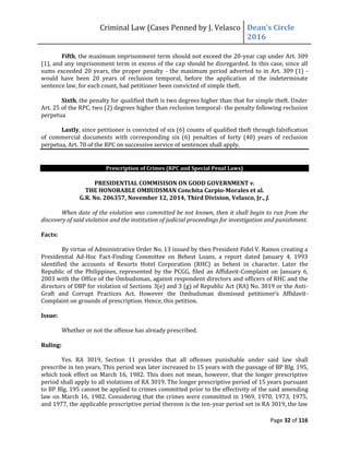 Criminal Law (Cases Penned by J. Velasco Dean’s	
  Circle	
  
2016
Page 32 of 116
Fifth, the maximum imprisonment term should not exceed the 20-year cap under Art. 309
(1), and any imprisonment term in excess of the cap should be disregarded. In this case, since all
sums exceeded 20 years, the proper penalty - the maximum period adverted to in Art. 309 (1) -
would have been 20 years of reclusion temporal, before the application of the indeterminate
sentence law, for each count, had petitioner been convicted of simple theft.
Sixth, the penalty for qualified theft is two degrees higher than that for simple theft. Under
Art. 25 of the RPC, two (2) degrees higher than reclusion temporal- the penalty following reclusion
perpetua
Lastly, since petitioner is convicted of six (6) counts of qualified theft through falsification
of commercial documents with corresponding six (6) penalties of forty (40) years of reclusion
perpetua, Art. 70 of the RPC on successive service of sentences shall apply.
Prescription of Crimes (RPC and Special Penal Laws)
PRESIDENTIAL COMMISISON ON GOOD GOVERNMENT v.
THE HONORABLE OMBUDSMAN Conchita Carpio-Morales et al.
G.R. No. 206357, November 12, 2014, Third Division, Velasco, Jr., J.
When date of the violation was committed be not known, then it shall begin to run from the
discovery of said violation and the institution of judicial proceedings for investigation and punishment.
Facts:
By virtue of Administrative Order No. 13 issued by then President Fidel V. Ramos creating a
Presidential Ad-Hoc Fact-Finding Committee on Behest Loans, a report dated January 4, 1993
identified the accounts of Resorts Hotel Corporation (RHC) as behest in character. Later the
Republic of the Philippines, represented by the PCGG, filed an Affidavit-Complaint on January 6,
2003 with the Office of the Ombudsman, against respondent directors and officers of RHC and the
directors of DBP for violation of Sections 3(e) and 3 (g) of Republic Act (RA) No. 3019 or the Anti-
Graft	
   and	
   Corrupt	
   Practices	
   Act.	
   However	
   the	
   Ombudsman	
   dismissed	
   petitioner’s	
   Affidavit-
Complaint on grounds of prescription. Hence, this petition.
Issue:
Whether or not the offense has already prescribed.
Ruling:
Yes. RA 3019, Section 11 provides that all offenses punishable under said law shall
prescribe in ten years. This period was later increased to 15 years with the passage of BP Blg. 195,
which took effect on March 16, 1982. This does not mean, however, that the longer prescriptive
period shall apply to all violations of RA 3019. The longer prescriptive period of 15 years pursuant
to BP Blg. 195 cannot be applied to crimes committed prior to the effectivity of the said amending
law on March 16, 1982. Considering that the crimes were committed in 1969, 1970, 1973, 1975,
and 1977, the applicable prescriptive period thereon is the ten-year period set in RA 3019, the law
 