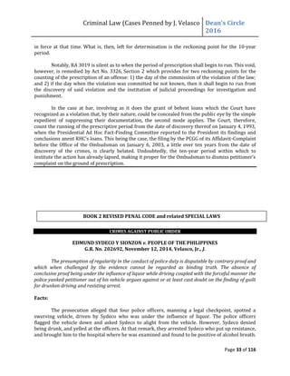 Criminal Law (Cases Penned by J. Velasco Dean’s	
  Circle	
  
2016
Page 33 of 116
in force at that time. What is, then, left for determination is the reckoning point for the 10-year
period.
Notably, RA 3019 is silent as to when the period of prescription shall begin to run. This void,
however, is remedied by Act No. 3326, Section 2 which provides for two reckoning points for the
counting of the prescription of an offense: 1) the day of the commission of the violation of the law;
and 2) if the day when the violation was committed be not known, then it shall begin to run from
the discovery of said violation and the institution of judicial proceedings for investigation and
punishment.
In the case at bar, involving as it does the grant of behest loans which the Court have
recognized as a violation that, by their nature, could be concealed from the public eye by the simple
expedient of suppressing their documentation, the second mode applies. The Court, therefore,
count the running of the prescriptive period from the date of discovery thereof on January 4, 1993,
when the Presidential Ad Hoc Fact-Finding Committee reported to the President its findings and
conclusions	
  anent	
  RHC’s	
  loans.	
  This	
  being	
  the	
  case,	
  the	
  filing	
  by	
  the	
  PCGG	
  of	
  its	
  Affidavit-Complaint
before the Office of the Ombudsman on January 6, 2003, a little over ten years from the date of
discovery of the crimes, is clearly belated. Undoubtedly, the ten-year period within which to
institute	
  the	
  action	
  has	
  already	
  lapsed,	
  making	
  it	
  proper	
  for	
  the	
  Ombudsman	
  to	
  dismiss	
  petitioner’s	
  
complaint on the ground of prescription.
CRIMES AGAINST PUBLIC ORDER
EDMUND SYDECO Y SIONZON v. PEOPLE OF THE PHILIPPINES
G.R. No. 202692, November 12, 2014, Velasco, Jr., J.
The presumption of regularity in the conduct of police duty is disputable by contrary proof and
which when challenged by the evidence cannot be regarded as binding truth. The absence of
conclusive proof being under the influence of liquor while driving coupled with the forceful manner the
police yanked petitioner out of his vehicle argues against or at least cast doubt on the finding of guilt
for drunken driving and resisting arrest.
Facts:
The prosecution alleged that four police officers, manning a legal checkpoint, spotted a
swerving vehicle, driven by Sydeco who was under the influence of liquor. The police officers
flagged the vehicle down and asked Sydeco to alight from the vehicle. However, Sydeco denied
being drunk, and yelled at the officers. At that remark, they arrested Sydeco who put up resistance,
and brought him to the hospital where he was examined and found to be positive of alcohol breath.
BOOK 2 REVISED PENAL CODE and related SPECIAL LAWS
 