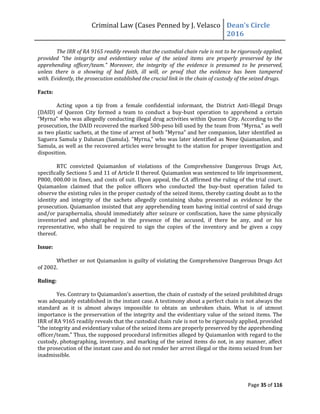 Criminal Law (Cases Penned by J. Velasco Dean’s	
  Circle	
  
2016
Page 35 of 116
The IRR of RA 9165 readily reveals that the custodial chain rule is not to be rigorously applied,
provided "the integrity and evidentiary value of the seized items are properly preserved by the
apprehending officer/team." Moreover, the integrity of the evidence is presumed to be preserved,
unless there is a showing of bad faith, ill will, or proof that the evidence has been tampered
with. Evidently, the prosecution established the crucial link in the chain of custody of the seized drugs.
Facts:
Acting upon a tip from a female confidential informant, the District Anti-Illegal Drugs
(DAID) of Quezon City formed a team to conduct a buy-bust operation to apprehend a certain
“Myrna”	
  who	
  was	
  allegedly	
  conducting	
  illegal	
  drug	
  activities	
  within	
  Quezon	
  City.	
  According	
  to	
  the	
  
prosecution, the DAID recovered the marked 500-peso bill used by the team from "Myrna," as well
as two plastic sachets, at the time of arrest of both "Myrna" and her companion, later identified as
Saguera Samula y Dalunan (Samula). "Myrna," who was later identified as Nene Quiamanlon, and
Samula, as well as the recovered articles were brought to the station for proper investigation and
disposition.
RTC convicted Quiamanlon of violations of the Comprehensive Dangerous Drugs Act,
specifically Sections 5 and 11 of Article II thereof. Quiamanlon was sentenced to life imprisonment,
P800, 000.00 in fines, and costs of suit. Upon appeal, the CA affirmed the ruling of the trial court.
Quiamanlon claimed that the police officers who conducted the buy-bust operation failed to
observe the existing rules in the proper custody of the seized items, thereby casting doubt as to the
identity and integrity of the sachets allegedly containing shabu presented as evidence by the
prosecution. Quiamanlon insisted that any apprehending team having initial control of said drugs
and/or paraphernalia, should immediately after seizure or confiscation, have the same physically
inventoried and photographed in the presence of the accused, if there be any, and or his
representative, who shall be required to sign the copies of the inventory and be given a copy
thereof.
Issue:
Whether or not Quiamanlon is guilty of violating the Comprehensive Dangerous Drugs Act
of 2002.
Ruling:
Yes. Contrary	
  to	
  Quiamanlon’s	
  assertion,	
  the	
  chain	
  of	
  custody of the seized prohibited drugs
was adequately established in the instant case. A testimony about a perfect chain is not always the
standard as it is almost always impossible to obtain an unbroken chain. What is of utmost
importance is the preservation of the integrity and the evidentiary value of the seized items. The
IRR of RA 9165 readily reveals that the custodial chain rule is not to be rigorously applied, provided
"the integrity and evidentiary value of the seized items are properly preserved by the apprehending
officer/team." Thus, the supposed procedural infirmities alleged by Quiamanlon with regard to the
custody, photographing, inventory, and marking of the seized items do not, in any manner, affect
the prosecution of the instant case and do not render her arrest illegal or the items seized from her
inadmissible.
 
