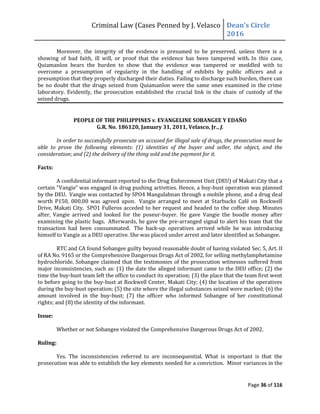 Criminal Law (Cases Penned by J. Velasco Dean’s	
  Circle	
  
2016
Page 36 of 116
Moreover, the integrity of the evidence is presumed to be preserved, unless there is a
showing of bad faith, ill will, or proof that the evidence has been tampered with. In this case,
Quiamanlon bears the burden to show that the evidence was tampered or meddled with to
overcome a presumption of regularity in the handling of exhibits by public officers and a
presumption that they properly discharged their duties. Failing to discharge such burden, there can
be no doubt that the drugs seized from Quiamanlon were the same ones examined in the crime
laboratory. Evidently, the prosecution established the crucial link in the chain of custody of the
seized drugs.
PEOPLE OF THE PHILIPPINES v. EVANGELINE SOBANGEE Y EDAÑO
G.R. No. 186120, January 31, 2011, Velasco, Jr., J.
In order to successfully prosecute an accused for illegal sale of drugs, the prosecution must be
able to prove the following elements: (1) identities of the buyer and seller, the object, and the
consideration; and (2) the delivery of the thing sold and the payment for it.
Facts:
A confidential informant reported to the Drug Enforcement Unit (DEU) of Makati City that a
certain "Vangie" was engaged in drug pushing activities. Hence, a buy-bust operation was planned
by the DEU. Vangie was contacted by SPO4 Mangulabnan through a mobile phone, and a drug deal
worth P150, 000.00 was agreed upon. Vangie arranged to meet at Starbucks Café on Rockwell
Drive, Makati City. SPO1 Fulleros acceded to her request and headed to the coffee shop. Minutes
after, Vangie arrived and looked for the poseur-buyer. He gave Vangie the boodle money after
examining the plastic bags. Afterwards, he gave the pre-arranged signal to alert his team that the
transaction had been consummated. The back-up operatives arrived while he was introducing
himself to Vangie as a DEU operative. She was placed under arrest and later identified as Sobangee.
RTC and CA found Sobangee guilty beyond reasonable doubt of having violated Sec. 5, Art. II
of RA No. 9165 or the Comprehensive Dangerous Drugs Act of 2002, for selling methylamphetamine
hydrochloride. Sobangee claimed that the testimonies of the prosecution witnesses suffered from
major inconsistencies, such as: (1) the date the alleged informant came to the DEU office; (2) the
time the buy-bust team left the office to conduct its operation; (3) the place that the team first went
to before going to the buy-bust at Rockwell Center, Makati City; (4) the location of the operatives
during the buy-bust operation; (5) the site where the illegal substances seized were marked; (6) the
amount involved in the buy-bust; (7) the officer who informed Sobangee of her constitutional
rights; and (8) the identity of the informant.
Issue:
Whether or not Sobangee violated the Comprehensive Dangerous Drugs Act of 2002.
Ruling:
Yes. The inconsistencies referred to are inconsequential. What is important is that the
prosecution was able to establish the key elements needed for a conviction. Minor variances in the
 