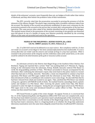 Criminal Law (Cases Penned by J. Velasco Dean’s	
  Circle	
  
2016
Page 37 of 116
details of the witnesses' accounts, more frequently than not, are badges of truth rather than indicia
of falsehood, and they often bolster the probative value of their testimonies.
The RTC correctly ruled that the prosecution succeeded in proving the presence of all the
elements of the offense charged. The plastic bags containing white crystalline substance taken from
the accused. The identity of the accused was positively established. In open court, witnesses for the
prosecution pointed to the accused as the person they arrested after consummation of the buy-bust
operation. This same person when asked of her identity identified herself as Evangeline Sobangee.
The marked money found in the possession of the accused consisting of one genuine one thousand
peso bill placed on top of a bundle of money was likewise positively identified by the arresting
officers as the same one provided and used in the operation.
PEOPLE OF THE PHILIPPINES v. RUFINO VICENTE, JR. y CRUZ
G.R. No. 188847, January 31, 2011, Velasco, Jr., J.
Sec. 21 of RA 9165 need not be followed as an exact science. Non-compliance with Sec. 21 does
not	
  render	
  an	
  accused’s	
  arrest	
  illegal	
  or	
  the	
  items	
  seized/confiscated	
  from	
  him	
  inadmissible.	
  It	
  is	
  not	
  a	
  
serious flaw that can render void the seizures and custody of drugs in a buy-bust operation. What is
essential is the preservation of the integrity and the evidentiary value of the seized items, as the same
would be utilized in the determination of the guilt or innocence of the accused.
Facts:
An informant arrived at the District Anti-Illegal Drugs at the Southern Police District, Fort
Bonifacio, Taguig	
  and	
  reported	
  that	
  a	
  certain	
  “Paks” was pushing shabu on P. Mariano St., Taguig.
Acting on the information from the informant, P/Insp. Rodolfo Anicoche ordered PO2 Boiser to
verify the drug-peddling activities of Paks. PO2 Boiser proceeded to Ususan accompanied by the
informant. After	
  confirming	
  the	
  informant’s	
  report,	
  they	
  went	
  back	
  to	
  the	
  police	
  station	
  to	
  recount	
  
what they had seen to P/Insp. Anicoche. Thereafter, a team was dispatched to conduct a buy-bust
operation. PO2 Boiser and PO2 Lagos walked with the informant to meet Paks. PO2 Boiser was
then introduced to Paks as a balikbayan who wanted to score some drugs. He also told Paks that he
had been released from rehab and wanted to use again. Paks, satisfied that PO2 Boiser was indeed
a drug user, agreed to sell P500.00 worth of shabu. He reached from his camouflage shorts a plastic
sachet and handed it to PO2 Boiser. After receiving the plastic sachet from Paks, PO2 Boiser
examined it under the light of a lamppost. Seeing the pre-arranged signal acted out by PO2 Boiser,
PO2 Lagos went to the scene and introduced himself as a police officer to Paks. The buy-bust
money was then seized from Paks.
RTC found Vicente, Jr. guilty of the crime charged. On appeal, Vicente, Jr. is convinced that
Sec. 21 of the Implementing Rules and Regulations (IRR) of RA 9165 were not complied with, since
the buy-bust team failed to present a pre-operation report and photographs of the seized items. He
concludes that there is uncertainty as to the identity of the illegal drugs seized. He says that due to
the buy-bust team's omissions, there is a lingering doubt as to whether the drugs that underwent
laboratory	
  examination	
  were	
  the	
  same	
  items	
  allegedly	
  seized	
  from	
  him.	
  CA	
  affirmed	
  RTC’s	
  decision.
Issue:
 