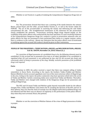 Criminal Law (Cases Penned by J. Velasco Dean’s	
  Circle	
  
2016
Page 38 of 116
Whether or not Vicente Jr. is guilty of violating the Comprehensive Dangerous Drugs Acts of
2002.
Ruling:
Yes. The prosecution showed that there was a meeting of the minds between the witness
Boiser, poseur-buyer and the seller, accused Rufino Vicente, Jr., to sell to the former shabu for
P500.00. The act of the accused-seller in receiving the money and delivering the said shabu
consummated the sale. The straightforward testimonies of the witnesses for the prosecution
clearly established the elements. Prosecutions involving illegal drugs depend largely on the
credibility of the police officers who conducted the buy-bust operation. In cases involving violations
of the Comprehensive Dangerous Drugs Act, credence is given to prosecution witnesses who are
police officers for they are presumed to have performed their duties in a regular manner, unless
there is evidence to the contrary. Absent any indication that the police officers were ill-motivated
in testifying against the accused, full credence should be given to their testimonies.
PEOPLE OF THE PHILIPPINES v. TEDDY BATOON y MIGUEL and MELCHOR BATOON y MIGUEL
G.R. No. 184599, November 24, 2010, Velasco Jr. J.
For conviction of illegal possession of a prohibited drug to lie, the following elements must be
established: (1) the accused was in possession of an item or an object identified to be a prohibited or
regulated drug; (2) such possession is not authorized by law; and (3) the accused was freely and
consciously aware of being in possession of the drug. Notably, exclusive possession of the prohibited
drug is not required.
Facts:
Sometime in 2005, the police received a report that there was rampant selling of shabu
somewhere in Ilocos Norte. According to the report, the brothers Teddy (Teddy) and Melchor
Batoon (Melchor), herein accused-appellants were two of the most notorious sellers of illegal drugs
in the area. Acting on the report, the police conducted a buy-bust operation which led to the arrest
of Teddy and Melchor. Sachets containing shabu were seized from Teddy and Melchor. Thereafter,
Teddy and Melchor were charged with violation of the Dangerous Drugs Act for possession and
selling of illegal drugs.
The RTC and CA found Teddy and Melchor guilty beyond reasonable doubt for the offense
charged. Now, Teddy and Melchor come before the SC assailing the decision of the RTC and CA. In
their defense, they aver that the chain of custody over the alleged confiscated prohibited drugs was
not	
  followed	
  and	
  that	
  there	
  was	
  an	
  absence	
  of	
  regularity	
  in	
  the	
  performance	
  of	
  the	
  police	
  officers’	
  
duty when they were arrested. Hence, this petition.
Issue:
Whether or not the conviction of Melchor Batoon of the crime of illegal possession of shabu
is proper.
Ruling:
 