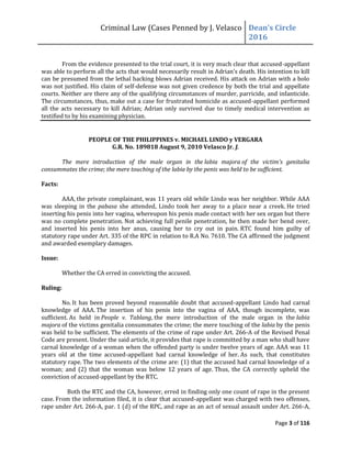Criminal Law (Cases Penned by J. Velasco Dean’s	
  Circle	
  
2016
Page 3 of 116
From the evidence presented to the trial court, it is very much clear that accused-appellant
was	
  able	
  to	
  perform	
  all	
  the	
  acts	
  that	
  would	
  necessarily	
  result	
  in	
  Adrian’s	
  death.	
  His	
  intention	
  to	
  kill	
  
can be presumed from the lethal hacking blows Adrian received. His attack on Adrian with a bolo
was not justified. His claim of self-defense was not given credence by both the trial and appellate
courts. Neither are there any of the qualifying circumstances of murder, parricide, and infanticide.
The circumstances, thus, make out a case for frustrated homicide as accused-appellant performed
all the acts necessary to kill Adrian; Adrian only survived due to timely medical intervention as
testified to by his examining physician.
PEOPLE OF THE PHILIPPINES v. MICHAEL LINDO y VERGARA
G.R. No. 189818 August 9, 2010 Velasco Jr. J.
The mere introduction of the male organ in the labia majora of	
   the	
   victim’s	
   genitalia	
  
consummates the crime; the mere touching of the labia by the penis was held to be sufficient.
Facts:
AAA, the private complainant, was 11 years old while Lindo was her neighbor. While AAA
was sleeping in the pabasa she attended, Lindo took her away to a place near a creek. He tried
inserting his penis into her vagina, whereupon his penis made contact with her sex organ but there
was no complete penetration. Not achieving full penile penetration, he then made her bend over,
and inserted his penis into her anus, causing her to cry out in pain. RTC found him guilty of
statutory rape under Art. 335 of the RPC in relation to R.A No. 7610. The CA affirmed the judgment
and awarded exemplary damages.
Issue:
Whether the CA erred in convicting the accused.
Ruling:
No. It has been proved beyond reasonable doubt that accused-appellant Lindo had carnal
knowledge of AAA. The insertion of his penis into the vagina of AAA, though incomplete, was
sufficient. As held in People v. Tablang, the mere introduction of the male organ in the labia
majora of the victims genitalia consummates the crime; the mere touching of the labia by the penis
was held to be sufficient. The elements of the crime of rape under Art. 266-A of the Revised Penal
Code are present. Under the said article, it provides that rape is committed by a man who shall have
carnal knowledge of a woman when the offended party is under twelve years of age. AAA was 11
years old at the time accused-appellant had carnal knowledge of her. As such, that constitutes
statutory rape. The two elements of the crime are: (1) that the accused had carnal knowledge of a
woman; and (2) that the woman was below 12 years of age. Thus, the CA correctly upheld the
conviction of accused-appellant by the RTC.
Both the RTC and the CA, however, erred in finding only one count of rape in the present
case. From the information filed, it is clear that accused-appellant was charged with two offenses,
rape under Art. 266-A, par. 1 (d) of the RPC, and rape as an act of sexual assault under Art. 266-A,
 