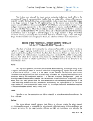 Criminal Law (Cases Penned by J. Velasco Dean’s	
  Circle	
  
2016
Page 39 of 116
Yes. In this case, although the three sachets containing shabu were found solely in the
possession of Teddy, it was evident that Melchor had knowledge of its existence. Moreover, as
correctly found by the CA, Melchor had easy access to the shabu, because they conspired to engage
in the illegal business of drugs. The CA explained, thus: “As the records would show, when PO2
Vicente handed to Melchor Batoon a marked [PhP] 500.00 bill, the latter went to his brother Teddy
and gave him money. Upon receipt of the money, Teddy Batoon handed a sachet to Melchor, who
then gave it to PO2 Vicente. When the arrest [was] affected on both of them, the three additional
sachets were found on [Teddy] by PO1 Cabotaje. These acts of the accused indubitably demonstrate
a coordinated plan on their part to actively engage in the illegal business of drugs. From their
concerted conduct, it can easily be deduced that there was common design to deal with illegal
drugs. Needless to state, when conspiracy is shown, the act of one is the act of all conspirators.”
PEOPLE OF THE PHILIPPINES v. MARLON ABETONG Y ENDRADO
G.R. No. 209785, June 04, 2014, Velasco, Jr., J.
The chain of custody rule requires that the admission of an exhibit be preceded by evidence
sufficient to support a finding that the matter in question is what the proponent claims it to be. It
would include testimony about every link in the chain, from the moment the item was picked up to the
time it is offered into evidence, in such a way that every person who touched the exhibit would describe
how	
   and	
   from	
   whom	
   it	
   was	
  received,	
   where	
   it	
   was	
   and	
   what	
   happened	
  to	
   it	
   while	
   in	
   the	
   witness’	
  
possession, the condition in which it was received and the condition in which it was delivered to the
next link in the chain.
Facts:
In a buy-bust operation conducted, the accused, Marlon Abetong, was caught selling shabu
to a police poseur buyer. The RTC rendered a decision finding him guilty beyond reasonable doubt
of a violation of Section 5, Article II of R.A. 9165. The CA affirmed his conviction. The accused
contended that the prosecution failed to sufficiently prove that the integrity of the evidence was
preserved. Raising non-compliance with Sec. 21 of RA 9165, he argued, among others: (1) that the
markings on the items seized do not bear the date and time of the confiscation, as required; (2) that
about three days have passed since the items were confiscated before they were brought to the
crime laboratory; and (3) that there was neither an inventory nor a photograph of the recovered
plastic sachet. He likewise hinged his appeal on the fact that Inspector Lorilla, who had the only key
to the evidence locker, did not testify during trial.
Issue:
Whether or not the prosecution was able to establish an unbroken chain of custody over the
drug evidence.
Ruling:
No. Jurisprudence indeed instructs that failure to observe strictly the above-quoted
provision can be excused as long as (1) the integrity and evidentiary value of the seized items are
properly preserved by the apprehending officers and (2) non-compliance was attended by
 
