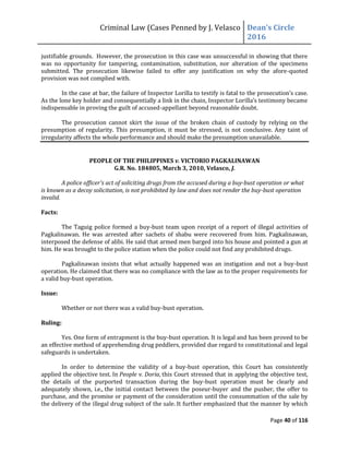 Criminal Law (Cases Penned by J. Velasco Dean’s	
  Circle	
  
2016
Page 40 of 116
justifiable grounds. However, the prosecution in this case was unsuccessful in showing that there
was no opportunity for tampering, contamination, substitution, nor alteration of the specimens
submitted. The prosecution likewise failed to offer any justification on why the afore-quoted
provision was not complied with.
In the case at bar, the failure of Inspector Lorilla to testify is fatal to the	
  prosecution’s	
  case.	
  
As	
  the	
  lone	
  key	
  holder	
  and	
  consequentially	
  a	
  link	
  in	
  the	
  chain,	
  Inspector	
  Lorilla’s	
  testimony	
  became	
  
indispensable in proving the guilt of accused-appellant beyond reasonable doubt.
The prosecution cannot skirt the issue of the broken chain of custody by relying on the
presumption of regularity. This presumption, it must be stressed, is not conclusive. Any taint of
irregularity affects the whole performance and should make the presumption unavailable.
PEOPLE OF THE PHILIPPINES v. VICTORIO PAGKALINAWAN
G.R. No. 184805, March 3, 2010, Velasco, J.
A police officer's act of soliciting drugs from the accused during a buy-bust operation or what
is known as a decoy solicitation, is not prohibited by law and does not render the buy-bust operation
invalid.
Facts:
The Taguig police formed a buy-bust team upon receipt of a report of illegal activities of
Pagkalinawan. He was arrested after sachets of shabu were recovered from him. Pagkalinawan,
interposed the defense of alibi. He said that armed men barged into his house and pointed a gun at
him. He was brought to the police station when the police could not find any prohibited drugs.
Pagkalinawan insists that what actually happened was an instigation and not a buy-bust
operation. He claimed that there was no compliance with the law as to the proper requirements for
a valid buy-bust operation.
Issue:
Whether or not there was a valid buy-bust operation.
Ruling:
Yes. One form of entrapment is the buy-bust operation. It is legal and has been proved to be
an effective method of apprehending drug peddlers, provided due regard to constitutional and legal
safeguards is undertaken.
In order to determine the validity of a buy-bust operation, this Court has consistently
applied the objective test. In People v. Doria, this Court stressed that in applying the objective test,
the details of the purported transaction during the buy-bust operation must be clearly and
adequately shown, i.e., the initial contact between the poseur-buyer and the pusher, the offer to
purchase, and the promise or payment of the consideration until the consummation of the sale by
the delivery of the illegal drug subject of the sale. It further emphasized that the manner by which
 