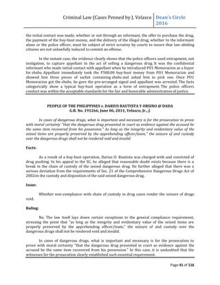 Criminal Law (Cases Penned by J. Velasco Dean’s	
  Circle	
  
2016
Page 41 of 116
the initial contact was made, whether or not through an informant, the offer to purchase the drug,
the payment of the buy-bust money, and the delivery of the illegal drug, whether to the informant
alone or the police officer, must be subject of strict scrutiny by courts to insure that law-abiding
citizens are not unlawfully induced to commit an offense.
In the instant case, the evidence clearly shows that the police officers used entrapment, not
instigation, to capture appellant in the act of selling a dangerous drug. It was the confidential
informant who made initial contact with appellant when he introduced PO1 Memoracion as a buyer
for shabu. Appellant immediately took the P500.00 buy-bust money from PO1 Memoracion and
showed him three pieces of sachet containing shabu and asked him to pick one. Once PO1
Memoracion got the shabu, he gave the pre-arranged signal and appellant was arrested. The facts
categorically show a typical buy-bust operation as a form of entrapment. The police officers
conduct was within the acceptable standards for the fair and honorable administration of justice.
PEOPLE OF THE PHILIPPINES v. DARIUS BAUTISTA Y ORSINO @ DADA
G.R. No. 191266, June 06, 2011, Velasco, Jr., J.
In cases of dangerous drugs, what is important and necessary is for the prosecution to prove
with moral certainty "that the dangerous drug presented in court as evidence against the accused be
the same item recovered from his possession." As long as the integrity and evidentiary value of the
seized items are properly preserved by the apprehending officer/team," the seizure of and custody
over the dangerous drugs shall not be rendered void and invalid
Facts:
As a result of a buy-bust operation, Darius O. Bautista was charged with and convicted of
drug pushing. In his appeal to the SC, he alleged that reasonable doubt exists because there is a
break in the chain of custody of the seized dangerous drug. He further alleged that there was a
serious deviation from the requirements of Sec. 21 of the Comprehensive Dangerous Drugs Act of
2002on the custody and disposition of the said seized dangerous drug.
Issue:
Whether non-compliance with chain of custody in drug cases render the seizure of drugs
void.
Ruling:
No. The law itself lays down certain exceptions to the general compliance requirement,
stressing the point that "as long as the integrity and evidentiary value of the seized items are
properly preserved by the apprehending officer/team," the seizure of and custody over the
dangerous drugs shall not be rendered void and invalid.
In cases of dangerous drugs, what is important and necessary is for the prosecution to
prove with moral certainty "that the dangerous drug presented in court as evidence against the
accused be the same item recovered from his possession." In this case, it is undoubted that the
witnesses for the prosecution clearly established such essential requirement.
 