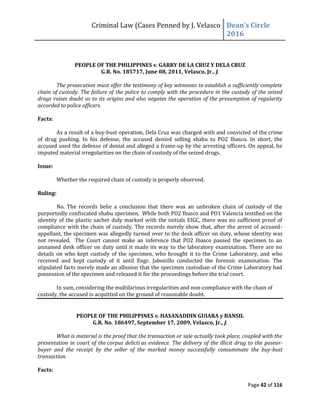 Criminal Law (Cases Penned by J. Velasco Dean’s	
  Circle	
  
2016
Page 42 of 116
PEOPLE OF THE PHILIPPINES v. GARRY DE LA CRUZ Y DELA CRUZ
G.R. No. 185717, June 08, 2011, Velasco, Jr., J.
The prosecution must offer the testimony of key witnesses to establish a sufficiently complete
chain of custody. The failure of the police to comply with the procedure in the custody of the seized
drugs raises doubt as to its origins and also negates the operation of the presumption of regularity
accorded to police officers.
Facts:
As a result of a buy-bust operation, Dela Cruz was charged with and convicted of the crime
of drug pushing. In his defense, the accused denied selling shabu to PO2 Ibasco. In short, the
accused used the defense of denial and alleged a frame-up by the arresting officers. On appeal, he
imputed material irregularities on the chain of custody of the seized drugs.
Issue:
Whether the required chain of custody is properly observed.
Ruling:
No. The records belie a conclusion that there was an unbroken chain of custody of the
purportedly confiscated shabu specimen. While both PO2 Ibasco and PO1 Valencia testified on the
identity of the plastic sachet duly marked with the initials EIGC, there was no sufficient proof of
compliance with the chain of custody. The records merely show that, after the arrest of accused-
appellant, the specimen was allegedly turned over to the desk officer on duty, whose identity was
not revealed. The Court cannot make an inference that PO2 Ibasco passed the specimen to an
unnamed desk officer on duty until it made its way to the laboratory examination. There are no
details on who kept custody of the specimen, who brought it to the Crime Laboratory, and who
received and kept custody of it until Engr. Jabonillo conducted the forensic examination. The
stipulated facts merely made an allusion that the specimen custodian of the Crime Laboratory had
possession of the specimen and released it for the proceedings before the trial court.
In sum, considering the multifarious irregularities and non-compliance with the chain of
custody, the accused is acquitted on the ground of reasonable doubt.
PEOPLE OF THE PHILIPPINES v. HASANADDIN GUIARA y BANSIL
G.R. No. 186497, September 17, 2009, Velasco, Jr., J.
What is material is the proof that the transaction or sale actually took place, coupled with the
presentation in court of the corpus delicti as evidence. The delivery of the illicit drug to the poseur-
buyer and the receipt by the seller of the marked money successfully consummate the buy-bust
transaction.
Facts:
 