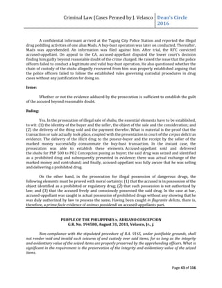 Criminal Law (Cases Penned by J. Velasco Dean’s	
  Circle	
  
2016
Page 43 of 116
A confidential informant arrived at the Taguig City Police Station and reported the illegal
drug peddling activities of one alias Mads. A buy-bust operation was later on conducted. Thereafter,
Mads was apprehended. An information was filed against him. After trial, the RTC convicted
accused-appellant. On appeal to the CA, accused-appellant	
   disputed	
   the	
   lower	
   court’s	
   decision
finding him guilty beyond reasonable doubt of the crime charged. He raised the issue that the police
officers failed to conduct a legitimate and valid buy-bust operation. He also questioned whether the
chain of custody of the shabu allegedly recovered from him was properly established arguing that
the police officers failed to follow the established rules governing custodial procedures in drug
cases without any justification for doing so.
Issue:
Whether or not the evidence adduced by the prosecution is sufficient to establish the guilt
of the accused beyond reasonable doubt.
Ruling:
Yes. In the prosecution of illegal sale of shabu, the essential elements have to be established,
to wit: (1) the identity of the buyer and the seller, the object of the sale and the consideration; and
(2) the delivery of the thing sold and the payment therefor. What is material is the proof that the
transaction or sale actually took place, coupled with the presentation in court of the corpus delicti as
evidence. The delivery of the illicit drug to the poseur-buyer and the receipt by the seller of the
marked money successfully consummate the buy-bust transaction. In the instant case, the
prosecution was able to establish these elements. Accused-appellant sold and delivered
the shabu for PhP 500 to PO2 Concepcion posing as buyer; the said drug was seized and identified
as a prohibited drug and subsequently presented in evidence; there was actual exchange of the
marked money and contraband; and finally, accused-appellant was fully aware that he was selling
and delivering a prohibited drug.
On the other hand, in the prosecution for illegal possession of dangerous drugs, the
following elements must be proved with moral certainty: (1) that the accused is in possession of the
object identified as a prohibited or regulatory drug; (2) that such possession is not authorized by
law; and (3) that the accused freely and consciously possessed the said drug. In the case at bar,
accused-appellant was caught in actual possession of prohibited drugs without any showing that he
was duly authorized by law to possess the same. Having been caught in flagrante delicto, there is,
therefore, a prima facie evidence of animus possidendi on accused-appellants part.
PEOPLE OF THE PHILIPPINES v. ADRIANO CONCEPCION
G.R. No. 194580, August 31, 2011, Velasco, Jr., J.
Non-compliance with the stipulated procedure of R.A. 9165, under justifiable grounds, shall
not render void and invalid such seizures of and custody over said items, for as long as the integrity
and evidentiary value of the seized items are properly preserved by the apprehending officers. What is
significant in the requirement is the preservation of the integrity and evidentiary value of the seized
items.
 