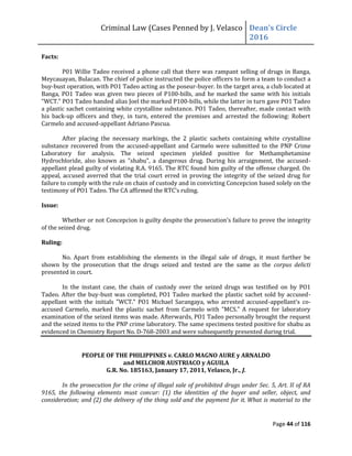 Criminal Law (Cases Penned by J. Velasco Dean’s	
  Circle	
  
2016
Page 44 of 116
Facts:
P01 Willie Tadeo received a phone call that there was rampant selling of drugs in Banga,
Meycauayan, Bulacan. The chief of police instructed the police officers to form a team to conduct a
buy-bust operation, with PO1 Tadeo acting as the poseur-buyer. In the target area, a club located at
Banga, PO1 Tadeo was given two pieces of P100-bills, and he marked the same with his initials
"WCT." PO1 Tadeo handed alias Joel the marked P100-bills, while the latter in turn gave PO1 Tadeo
a plastic sachet containing white crystalline substance. PO1 Tadeo, thereafter, made contact with
his back-up officers and they, in turn, entered the premises and arrested the following: Robert
Carmelo and accused-appellant Adriano Pascua.
After placing the necessary markings, the 2 plastic sachets containing white crystalline
substance recovered from the accused-appellant and Carmelo were submitted to the PNP Crime
Laboratory for analysis. The seized specimen yielded positive for Methamphetamine
Hydrochloride, also known as "shabu", a dangerous drug. During his arraignment, the accused-
appellant plead guilty of violating R.A. 9165. The RTC found him guilty of the offense charged. On
appeal, accused averred that the trial court erred in proving the integrity of the seized drug for
failure to comply with the rule on chain of custody and in convicting Concepcion based solely on the
testimony	
  of	
  PO1	
  Tadeo.	
  The	
  CA	
  affirmed	
  the	
  RTC’s	
  ruling.
Issue:
Whether or not Concepcion is guilty	
  despite	
  the	
  prosecution’s	
  failure	
  to	
  prove	
  the	
  integrity	
  
of the seized drug.
Ruling:
No. Apart from establishing the elements in the illegal sale of drugs, it must further be
shown by the prosecution that the drugs seized and tested are the same as the corpus delicti
presented in court.
In the instant case, the chain of custody over the seized drugs was testified on by PO1
Tadeo. After the buy-bust was completed, PO1 Tadeo marked the plastic sachet sold by accused-
appellant with the initials "WCT." PO1 Michael Sarangaya, who arrested accused-appellant’s	
   co-
accused Carmelo, marked the plastic sachet from Carmelo with "MCS." A request for laboratory
examination of the seized items was made. Afterwards, PO1 Tadeo personally brought the request
and the seized items to the PNP crime laboratory. The same specimens tested positive for shabu as
evidenced in Chemistry Report No. D-768-2003 and were subsequently presented during trial.
PEOPLE OF THE PHILIPPINES v. CARLO MAGNO AURE y ARNALDO
and MELCHOR AUSTRIACO y AGUILA
G.R. No. 185163, January 17, 2011, Velasco, Jr., J.
In the prosecution for the crime of illegal sale of prohibited drugs under Sec. 5, Art. II of RA
9165, the following elements must concur: (1) the identities of the buyer and seller, object, and
consideration; and (2) the delivery of the thing sold and the payment for it. What is material to the
 