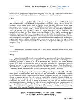 Criminal Law (Cases Penned by J. Velasco Dean’s	
  Circle	
  
2016
Page 45 of 116
prosecution for illegal sale of dangerous drugs is the proof that the transaction or sale actually
occurred, coupled with the presentation in court of the substance seized as evidence.
Facts:
An information reached the Office of Makati Anti-Drug Abuse Council (MADAC) Cluster 2
that a certain Carlo, later identified as respondent Carlo Magno Aure y Arnaldo (Aure), was
rampantly selling illegal drugs along F. Nazario Street, Barangay Singkamas, Makati City.
Accordingly, a buy-bust team was formed. MADAC operative Bilason (Bilason) was assigned as the
poseur-buyer to be provided with 12 marked five hundred peso bills, amounting to PhP 6,000.
When the buy-bust team reached F. Nazario St., Bilason approached the car where Aure and
respondent Austriaco was then sitting. Aure gave Bilason a plastic sachet containing white
crystalline substance and the latter in turn gave Aure the 12 marked five hundred peso bills. After
ascertaining that what Aure gave him was shabu, the buy-bust team proceeded to arrest Aure and
Austriaco. Another plastic sachet containing substantial amount of shabu wrapped in red wrapping
paper, empty plastic sachets, and glass pipe tooter were recovered from the bag of Aure.
Consequently, respondents were convicted of the crimes of illegal sale and illegal possession of
dangerous drugs.
Issue:
Whether or not the prosecution was able to prove beyond reasonable doubt the guilt of the
two accused.
Ruling:
Yes. As	
  shown	
  in	
  Bilason’s	
  testimony,	
  a	
  buy-bust operation took place. Being the poseur-
buyer, he positively identified accused-appellants as the sellers of a sachet containing a white
crystalline substance for a sum of P6, 000.00. The sachet was confiscated and marked with the
initials "CAA" and was subsequently taken to the crime laboratory for examination, where a
chemical analysis on its contents confirmed that the substance is indeed Methylamphetamine
Hydrochloride or shabu. Moreover, the testimonies of the other members of the buy-bust team, PO3
Lagasca	
  and	
  MADAC	
  operative	
  Flores,	
  substantially	
  corroborated	
  Bilason’s	
  testimony.
As regards the charge of illegal possession of dangerous drugs under Sec. 11, Art. II of RA
9165 against accused-appellant Aure, We also find that the elements of the offense have been
established by the evidence of the prosecution. In the instant case, a brown bag was found inside
the car of accused-appellant Aure. It yielded a plastic sachet of shabu weighing 86.23 grams
wrapped in red wrapping paper, small plastic sachets, and an improvised plastic tooter.
Considering that during the sale to Bilason, it was from the same bag that accused-appellant
Austriaco took the sachet of shabu, per order of accused-appellant Aure, the owner-possessor of
said bag and its contents is no other than accused-appellant Aure, who has not shown any proof
that he was duly authorized by law to possess them or any evidence to rebut his animus possidendi
of the shabu found in his car during the buy-bust operation.
PEOPLE OF THE PHILIPPINES v. EDGARDO ADRID y FLORES
G.R. No. 201845, March 6, 2013, Velasco, Jr., J.
 