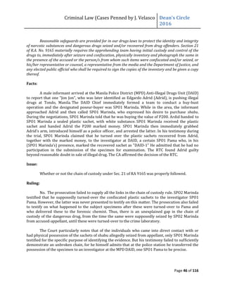 Criminal Law (Cases Penned by J. Velasco Dean’s	
  Circle	
  
2016
Page 46 of 116
Reasonable safeguards are provided for in our drugs laws to protect the identity and integrity
of narcotic substances and dangerous drugs seized and/or recovered from drug offenders. Section 21
of R.A. No. 9165 materially requires the apprehending team having initial custody and control of the
drugs to, immediately after seizure and confiscation, physically inventory and photograph the same in
the presence of the accused or the person/s from whom such items were confiscated and/or seized, or
his/her representative or counsel, a representative from the media and the Department of Justice, and
any elected public official who shall be required to sign the copies of the inventory and be given a copy
thereof.
Facts:
A male informant arrived at the Manila Police District (MPD) Anti-Illegal Drugs Unit (DAID)
to report that one "Jon Jon", who was later identified as Edgardo Adrid (Adrid), is pushing illegal
drugs at Tondo, Manila. The DAID Chief immediately formed a team to conduct a buy-bust
operation and the designated poseur-buyer was SPO1 Marinda. While in the area, the informant
approached Adrid and then called SPO1 Marinda, who expressed his desire to purchase shabu.
During the negotiations, SPO1 Marinda told that he was buying the value of P200. Ardid handed to
SPO1 Marinda a sealed plastic sachet, with white substance. SPO1 Marinda received the plastic
sachet and handed Adrid the P200 marked money. SPO1 Marinda then immediately grabbed
Adrid’s	
  arm,	
  introduced	
  himself	
  as	
  a	
  police	
  officer,	
  and	
  arrested	
  the	
  latter. In his testimony during
the trial, SPO1 Marinda claimed that he turned over the plastic sachets recovered from Adrid,
together with the marked money, to the investigator at DAID, a certain SPO1 Pama who, in his
(SPO1	
  Marinda’s)	
  presence,	
  marked	
  the	
  recovered sachet as "DAID-1" He admitted that he had no
participation in the submission of the specimen for examination. The RTC found Adrid guilty
beyond reasonable doubt in sale of illegal drug. The CA affirmed the decision of the RTC.
Issue:
Whether or not the chain of custody under Sec. 21 of RA 9165 was properly followed.
Ruling:
No. The prosecution failed to supply all the links in the chain of custody rule. SPO2 Marinda
testified that he supposedly turned-over the confiscated plastic sachets to the investigator SPO1
Pama. However, the latter was never presented to testify on this matter. The prosecution also failed
to testify on what happened to the subject specimens after these were turned-over to Pama and
who delivered these to the forensic chemist. Thus, there is an unexplained gap in the chain of
custody of the dangerous drug, from the time the same were supposedly seized by SPO2 Marinda
from accused-appellant, until these were turned-over to the crime laboratory.
The Court particularly notes that of the individuals who came into direct contact with or
had physical possession of the sachets of shabu allegedly seized from appellant, only SPO1 Marinda
testified for the specific purpose of identifying the evidence. But his testimony failed to sufficiently
demonstrate an unbroken chain, for he himself admits that at the police station he transferred the
possession of the specimen to an investigator at the MPD DAID, one SPO1 Pama to be precise.
 