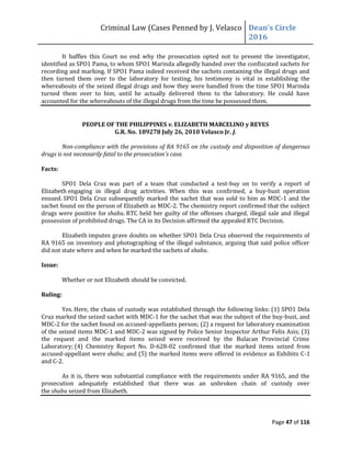 Criminal Law (Cases Penned by J. Velasco Dean’s	
  Circle	
  
2016
Page 47 of 116
It baffles this Court no end why the prosecution opted not to present the investigator,
identified as SPO1 Pama, to whom SPO1 Marinda allegedly handed over the confiscated sachets for
recording and marking. If SPO1 Pama indeed received the sachets containing the illegal drugs and
then turned them over to the laboratory for testing, his testimony is vital in establishing the
whereabouts of the seized illegal drugs and how they were handled from the time SPO1 Marinda
turned them over to him, until he actually delivered them to the laboratory. He could have
accounted for the whereabouts of the illegal drugs from the time he possessed them.
PEOPLE OF THE PHILIPPINES v. ELIZABETH MARCELINO y REYES
G.R. No. 189278 July 26, 2010 Velasco Jr. J.
Non-compliance with the provisions of RA 9165 on the custody and disposition of dangerous
drugs is not necessarily fatal to the prosecution’s case.
Facts:
SPO1 Dela Cruz was part of a team that conducted a test-buy on to verify a report of
Elizabeth engaging in illegal drug activities. When this was confirmed, a buy-bust operation
ensued. SPO1 Dela Cruz subsequently marked the sachet that was sold to him as MDC-1 and the
sachet found on the person of Elizabeth as MDC-2. The chemistry report confirmed that the subject
drugs were positive for shabu. RTC held her guilty of the offenses charged, illegal sale and illegal
possession of prohibited drugs. The CA in its Decision affirmed the appealed RTC Decision.
Elizabeth imputes grave doubts on whether SPO1 Dela Cruz observed the requirements of
RA 9165 on inventory and photographing of the illegal substance, arguing that said police officer
did not state where and when he marked the sachets of shabu.
Issue:
Whether or not Elizabeth should be convicted.
Ruling:
Yes. Here, the chain of custody was established through the following links: (1) SPO1 Dela
Cruz marked the seized sachet with MDC-1 for the sachet that was the subject of the buy-bust, and
MDC-2 for the sachet found on accused-appellants person; (2) a request for laboratory examination
of the seized items MDC-1 and MDC-2 was signed by Police Senior Inspector Arthur Felix Asis; (3)
the request and the marked items seized were received by the Bulacan Provincial Crime
Laboratory; (4) Chemistry Report No. D-628-02 confirmed that the marked items seized from
accused-appellant were shabu; and (5) the marked items were offered in evidence as Exhibits C-1
and C-2.
As it is, there was substantial compliance with the requirements under RA 9165, and the
prosecution adequately established that there was an unbroken chain of custody over
the shabu seized from Elizabeth.
 