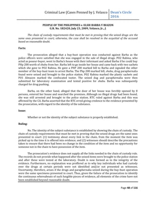 Criminal Law (Cases Penned by J. Velasco Dean’s	
  Circle	
  
2016
Page 48 of 116
PEOPLE OF THE PHILIPPINES v. ELSIE BARBA Y BIAZON
G.R. No. 182420, July 23, 2009, Velasco, Jr., J.
The chain of custody requirements that must be met in proving that the seized drugs are the
same ones presented in court; otherwise, the case shall be resolved in the acquittal of the accused
based on reasonable doubt.
Facts:
The prosecution alleged that a buy-bust operation was conducted against Barba as the
police officers were satisfied that she was engaged in the sale of illegal drugs. PO2 Rabina, who
acted as poseur-buyer,	
  went	
  to	
  Barba’s	
  house	
  with	
  their	
  informant	
  and	
  asked	
  Barba	
  if	
  he	
  could	
  buy	
  
PHp 200 worth of shabu from her. Barba left to go inside her house and came back with two sachets
which she gave to PO2 Rabina. He gave a PHP 200 marked bill to Barba and signaled the other
member of the buy-bust team to arrest Barba. The Php 200 marked bill, shabu, drug paraphernalia
found were seized and brought to the police station. PO2 Rabina marked the plastic sachets and
PO1 Almacen marked the confiscated tooter. The seized dug and paraphernalia were then
submitted for laboratory examination and tested positive for shabu. Barba was subsequently
charged for drug pushing.
Barba, on the other hand, alleged that the door of her house was forcibly opened by 8
persons, entered her house and searched the premises. Although no illegal drugs had been found,
she was still arrested and brought to the police station. RTC ruled against Barba and this was
affirmed by the CA. Barba asserted that the RTC erred giving credence to the evidence presented by
the prosecution, with regard to the identity of the substance.
Issue:
Whether or not the identity of the subject substance is properly established.
Ruling:
No. The identity of the subject substance is established by showing the chain of custody. The
chain of custody requirements that must be met in proving that the seized drugs are the same ones
presented in court: (1) testimony about every link in the chain, from the moment the item was
picked up to the time it is offered into evidence; and (2) witnesses should describe the precautions
taken to ensure that there had been no change in the condition of the item and no opportunity for
someone not in the chain to have possession of the item.
The	
  prosecution’s	
  evidence	
  does	
  not	
  supply	
  all	
  the	
  links	
  needed	
  in	
  the	
  chain	
  of	
  custody	
  rule.	
  
The records do not provide what happened after the seized items were brought to the police station
and after these were tested at the laboratory. Doubt is now formed as to the integrity of the
evidence. Furthermore, no explanation was proffered as to why key individuals who had custody
over the drugs at certain periods were not identified and/or not presented as witnesses.
Uncertainty, therefore, arises if the drugs and paraphernalia seized during the buy-bust operation
were the same specimens presented in court. Thus, given the failure of the prosecution to identify
the continuous whereabouts of such fungible pieces of evidence, all elements of the crime have not
been established beyond reasonable doubt.
 