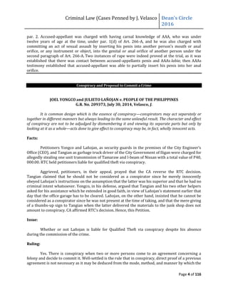 Criminal Law (Cases Penned by J. Velasco Dean’s	
  Circle	
  
2016
Page 4 of 116
par. 2. Accused-appellant was charged with having carnal knowledge of AAA, who was under
twelve years of age at the time, under par. 1(d) of Art. 266-A, and he was also charged with
committing	
   an	
   act	
   of	
   sexual	
   assault	
   by	
   inserting	
  his	
   penis	
   into	
   another	
   person’s	
   mouth	
   or	
   anal	
  
orifice, or any instrument or object, into the genital or anal orifice of another person under the
second paragraph of Art. 266-A. Two instances of rape were indeed proved at the trial, as it was
established that there was contact between accused-appellants penis and AAAs labia; then AAAs
testimony established that accused-appellant was able to partially insert his penis into her anal
orifice.
Conspiracy and Proposal to Commit a Crime
JOEL YONGCO and JULIETO LAÑOJAN v. PEOPLE OF THE PHILIPPINES
G.R. No. 209373, July 30, 2014, Velasco, J.
It is common design which is the essence of conspiracy—conspirators may act separately or
together in different manners but always leading to the same unlawful result. The character and effect
of conspiracy are not to be adjudged by dismembering it and viewing its separate parts but only by
looking at it as a whole—acts done to give effect to conspiracy may be, in fact, wholly innocent acts.
Facts:
Petitioners	
  Yongco	
  and	
  Lañojan,	
  as	
  security	
  guards	
  in	
  the	
  premises	
  of	
  the	
  City	
  Engineer’s	
  
Office (CEO), and Tangian as garbage truck driver of the City Government of Iligan were charged for
allegedly stealing one unit transmission of Tamaraw and l-beam of Nissan with a total value of P40,
000.00. RTC held petitioners liable for qualified theft via conspiracy.
Aggrieved, petitioners, in their appeal, prayed that the CA reverse the RTC decision.
Tangian claimed that he should not be considered as a conspirator since he merely innocently
obeyed	
  Lañojan’s	
  instructions	
  on	
  the	
  assumption	
  that	
  the	
  latter	
  was	
  his	
  superior	
  and	
  that he had no
criminal intent whatsoever. Yongco, in his defense, argued that Tangian and his two other helpers
asked	
  for	
  his	
  assistance	
  which	
  he	
  extended	
  in	
  good	
  faith,	
  in	
  view	
  of	
  Lañojan’s	
  statement	
  earlier	
  that	
  
day that the office garage has to be cleared. Lañojan, on the other hand, insisted that he cannot be
considered as a conspirator since he was not present at the time of taking, and that the mere giving
of a thumbs-up sign to Tangian when the latter delivered the materials to the junk shop does not
amount	
  to	
  conspiracy.	
  CA	
  affirmed	
  RTC’s	
  decision.	
  Hence,	
  this	
  Petition.
Issue:
Whether or not Lañojan is liable for Qualified Theft via conspiracy despite his absence
during the commission of the crime.
Ruling:
Yes. There is conspiracy when two or more persons come to an agreement concerning a
felony and decide to commit it. Well-settled is the rule that in conspiracy, direct proof of a previous
agreement is not necessary as it may be deduced from the mode, method, and manner by which the
 