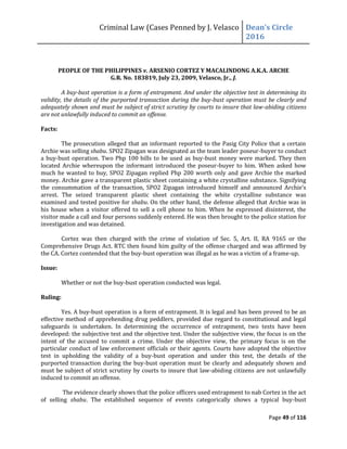 Criminal Law (Cases Penned by J. Velasco Dean’s	
  Circle	
  
2016
Page 49 of 116
PEOPLE OF THE PHILIPPINES v. ARSENIO CORTEZ Y MACALINDONG A.K.A. ARCHE
G.R. No. 183819, July 23, 2009, Velasco, Jr., J.
A buy-bust operation is a form of entrapment. And under the objective test in determining its
validity, the details of the purported transaction during the buy-bust operation must be clearly and
adequately shown and must be subject of strict scrutiny by courts to insure that law-abiding citizens
are not unlawfully induced to commit an offense.
Facts:
The prosecution alleged that an informant reported to the Pasig City Police that a certain
Archie was selling shabu. SPO2 Zipagan was designated as the team leader poseur-buyer to conduct
a buy-bust operation. Two Php 100 bills to be used as buy-bust money were marked. They then
located Archie whereupon the informant introduced the poseur-buyer to him. When asked how
much he wanted to buy, SPO2 Zipagan replied Php 200 worth only and gave Archie the marked
money. Archie gave a transparent plastic sheet containing a white crystalline substance. Signifying
the	
   consummation	
   of	
  the	
   transaction,	
   SPO2	
   Zipagan	
   introduced	
   himself	
   and	
   announced	
   Archie’s	
  
arrest. The seized transparent plastic sheet containing the white crystalline substance was
examined and tested positive for shabu. On the other hand, the defense alleged that Archie was in
his house when a visitor offered to sell a cell phone to him. When he expressed disinterest, the
visitor made a call and four persons suddenly entered. He was then brought to the police station for
investigation and was detained.
Cortez was then charged with the crime of violation of Sec. 5, Art. II, RA 9165 or the
Comprehensive Drugs Act. RTC then found him guilty of the offense charged and was affirmed by
the CA. Cortez contended that the buy-bust operation was illegal as he was a victim of a frame-up.
Issue:
Whether or not the buy-bust operation conducted was legal.
Ruling:
Yes. A buy-bust operation is a form of entrapment. It is legal and has been proved to be an
effective method of apprehending drug peddlers, provided due regard to constitutional and legal
safeguards is undertaken. In determining the occurrence of entrapment, two tests have been
developed: the subjective test and the objective test. Under the subjective view, the focus is on the
intent of the accused to commit a crime. Under the objective view, the primary focus is on the
particular conduct of law enforcement officials or their agents. Courts have adopted the objective
test in upholding the validity of a buy-bust operation and under this test, the details of the
purported transaction during the buy-bust operation must be clearly and adequately shown and
must be subject of strict scrutiny by courts to insure that law-abiding citizens are not unlawfully
induced to commit an offense.
The evidence clearly shows that the police officers used entrapment to nab Cortez in the act
of selling shabu. The established sequence of events categorically shows a typical buy-bust
 