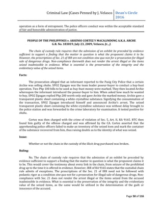 Criminal Law (Cases Penned by J. Velasco Dean’s	
  Circle	
  
2016
Page 50 of 116
operation as a form of entrapment. The police officers conduct was within the acceptable standard
of fair and honorable administration of justice.
PEOPLE OF THE PHILIPPINES v. ARSENIO CORTEZ Y MACALINDONG A.K.A. ARCHE
G.R. No. 183819, July 23, 2009, Velasco, Jr., J.
The chain of custody rule requires that the admission of an exhibit be preceded by evidence
sufficient to support a finding that the matter in question is what the proponent claims it to be.
However, the prescriptions of Sec. 21 of IRR are not condition sine qua non for a prosecution for illegal
sale of dangerous drugs. Non-compliance therewith does not render the arrest illegal or the items
seized inadmissible in evidence. What is essential is the preservation of the integrity and the
evidentiary value of the seized items.
Facts:
The prosecution alleged that an informant reported to the Pasig City Police that a certain
Archie was selling shabu. SPO2 Zipagan was the team leader poseur-buyer to conduct a buy-bust
operation. Two Php 100 bills to be used as buy-bust money were marked. They then located Archie
whereupon the informant introduced the poseur-buyer to him. When asked how much he wanted
to buy, SPO2 Zipagan replied Php 200 worth only and gave Archie the marked money. Archie gave a
transparent plastic sheet containing a white crystalline substance. Signifying the consummation of
the	
   transaction,	
   SPO2	
   Zipagan	
   introduced	
   himself	
   and	
   announced	
   Archie’s	
   arrest.	
   The	
   seized
transparent plastic sheet containing the white crystalline substance was without delay brought to
the police station and was forwarded to the crime laboratory for examination. It tested positive for
shabu.
Cortez was then charged with the crime of violation of Sec. 5, Art. II, RA 9165. RTC then
found him guilty of the offense charged and was affirmed by the CA. Cortez asserted that the
apprehending police officers failed to make an inventory of the seized item and mark the container
of the substance recovered from him, thus raising doubts as to the identity of what was seized.
Issue:
Whether or not the chain in the custody of the illicit drug purchased was broken.
Ruling:
No. The chain of custody rule requires that the admission of an exhibit be preceded by
evidence sufficient to support a finding that the matter in question is what the proponent claims it
to be. This would cover the testimony about every link in the chain, from seizure of the prohibited
drug up to the time it is offered in evidence. However, IRR of RA 9165 states that the custodial chain
rule admits of exceptions. The prescriptions of the Sec. 21 of IRR need not be followed with
pedantic rigor as a condition sine qua non for a prosecution for illegal sale of dangerous drugs. Non-
compliance with Sec. 21 does not render the arrest illegal or the items seized from the accused
inadmissible in evidence. What is essential is the preservation of the integrity and the evidentiary
value of the seized items, as the same would be utilized in the determination of the guilt or
innocence of the accused.
 