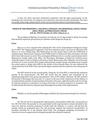 Criminal Law (Cases Penned by J. Velasco Dean’s	
  Circle	
  
2016
Page 51 of 116
In this case, there had been substantial compliance with the legal requirements on the
handling of the seized item. Its integrity and evidentiary value had not been diminished. The chain
of custody of the drugs subject matter of the case has not been shown to have been broken.
PEOPLE OF THE PHILIPPINES v. ASIA MUSA y PINASALO, ARA MONONGAN y PAPAO, FAISAH
ABAS y MAMA, and MIKE SOLALO y MILOK
G.R. No. 199735 October 24, 2012, Velasco, Jr., J.
The privileged mitigating circumstance of minority can be appreciated in fixing the penalty
that should be imposed in prosecutions for violations of the Dangerous Drugs Act.
Facts:
Musa et al. were charged with violating RA 9165 of the Comprehensive Dangerous Drugs
Act of 2002. The Taguig police organized a buy-bust operation upon a tip from an informant that
Musa et. al. were selling drugs. PO1 Memoracion was the poseur-buyer with five P1000 bills as
marked money. Memoracion wanted to buy P5000 worth of shabu from Abas and Solano, but they
didn’t	
  have	
  that	
  amount	
  on	
  stock.	
  They	
  accompanied	
  Memoracion	
  to	
  a	
  nearby	
  condomimium	
  where	
  
Memoracion bought shabu from Musa and Monongan. Monongan accepted the marked money
while Musa gave a sachet of shabu to the poseur-buyer. Memoracion then called the rest of the team
and Musa et al were arrested. PO1 Arago confiscated the marked money and Memoracion marked
the seized sachet of shabu with APM or the initials of Aisa Pinasilo Musa. He then delivered the
confiscated item to the PNP Crime Lab and the Report showed that the substance was 4.05 grams of
shabu.
The RTC found all of the accused guilty. Citing Art. 62 of the RPC, it imposed the maximum
penalty of life imprisonment. The RTC also found that the offense was committed by an
organized/syndicated crime group and imposed a fine of P10 million. However, the RTC lowered
the penalty of Monongan who was only 17, a minor at the time of the commission of the offense, to
an indeterminate penalty of imprisonment of fourteen (14) years, eight (8) months and one (1) day
of reclusion temporal, as minimum, to sixteen (16) years of reclusion temporal, as maximum. The
CA affirmed the decision but imposed upon Monongan the penalty of life imprisonment.
Issue:
Whether or not the penalty of Monongan should be life imprisonment despite her minority.
Ruling:
No. The CA erred in imposing life imprisonment. Jurisprudence holds that: (a) pursuant to
Sec. 98 of RA 9165, the penalty for acts punishable by life imprisonment to death provided in the
same law shall be reclusion perpetua to death when the offender is a minor; and (b) that the
penalty should be graduated since the said provision adopted the technical nomenclature of
penalties provided for in the Revised Penal Code. The privileged mitigating circumstance of
minority can now be appreciated in fixing the penalty that should be imposed.
 