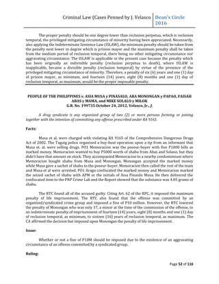 Criminal Law (Cases Penned by J. Velasco Dean’s	
  Circle	
  
2016
Page 52 of 116
The proper penalty should be one degree lower than reclusion perpetua, which is reclusion
temporal, the privileged mitigating circumstance of minority having been appreciated. Necessarily,
also applying the Indeterminate Sentence Law (ISLAW), the minimum penalty should be taken from
the penalty next lower in degree which is prision mayor and the maximum penalty shall be taken
from the medium period of reclusion temporal, there being no other mitigating circumstance nor
aggravating circumstance. The ISLAW is applicable in the present case because the penalty which
has been originally an indivisible penalty (reclusion perpetua to death), where ISLAW is
inapplicable, became a divisible penalty (reclusion temporal) by virtue of the presence of the
privileged mitigating circumstance of minority. Therefore, a penalty of six (6) years and one (1) day
of prision mayor, as minimum, and fourteen (14) years, eight (8) months and one (1) day of
reclusion temporal, as maximum, would be the proper imposable penalty.
PEOPLE OF THE PHILIPPINES v. ASIA MUSA y PINASALO, ARA MONONGAN y PAPAO, FAISAH
ABAS y MAMA, and MIKE SOLALO y MILOK
G.R. No. 199735 October 24, 2012, Velasco, Jr., J.
A drug syndicate is any organized group of two (2) or more persons forming or joining
together with the intention of committing any offense prescribed under RA 9165.
Facts:
Musa et al. were charged with violating RA 9165 of the Comprehensive Dangerous Drugs
Act of 2002. The Taguig police organized a buy-bust operation upon a tip from an informant that
Musa et. al. were selling drugs. PO1 Memoracion was the poseur-buyer with five P1000 bills as
marked money. Memoracion wanted to buy P5000 worth of shabu from Abas and Solano, but they
didn’t	
  have	
  that	
  amount	
  on	
  stock.	
  They	
  accompanied	
  Memoracion	
  to	
  a	
  nearby	
  condomimium	
  where	
  
Memoracion bought shabu from Musa and Monongan. Monongan accepted the marked money
while Musa gave a sachet of shabu to the poseur-buyer. Memoracion then called the rest of the team
and Musa et al were arrested. PO1 Arago confiscated the marked money and Memoracion marked
the seized sachet of shabu with APM or the initials of Aisa Pinasilo Musa. He then delivered the
confiscated item to the PNP Crime Lab and the Report showed that the substance was 4.05 grams of
shabu.
The RTC found all of the accused guilty. Citing Art. 62 of the RPC, it imposed the maximum
penalty of life imprisonment. The RTC also found that the offense was committed by an
organized/syndicated crime group and imposed a fine of P10 million. However, the RTC lowered
the penalty of Monongan who was only 17, a minor at the time of the commission of the offense, to
an indeterminate penalty of imprisonment of fourteen (14) years, eight (8) months and one (1) day
of reclusion temporal, as minimum, to sixteen (16) years of reclusion temporal, as maximum. The
CA affirmed the decision but imposed upon Monongan the penalty of life imprisonment.
Issue:
Whether or not a fine of P10M should be imposed due to the existence of an aggravating
circumstance of an offense committed by a syndicated group.
Ruling:
 