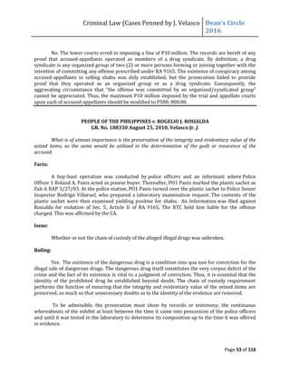 Criminal Law (Cases Penned by J. Velasco Dean’s	
  Circle	
  
2016
Page 53 of 116
No. The lower courts erred in imposing a fine of P10 million. The records are bereft of any
proof that accused-appellants operated as members of a drug syndicate. By definition, a drug
syndicate is any organized group of two (2) or more persons forming or joining together with the
intention of committing any offense prescribed under RA 9165. The existence of conspiracy among
accused-appellants in selling shabu was duly established, but the prosecution failed to provide
proof that they operated as an organized group or as a drug syndicate. Consequently, the
aggravating circumstance that "the offense was committed by an organized/syndicated group"
cannot be appreciated. Thus, the maximum P10 million imposed by the trial and appellate courts
upon each of accused-appellants should be modified to P500, 000.00.
PEOPLE OF THE PHILIPPINES v. ROGELIO J. ROSIALDA
GR. No. 188330 August 25, 2010, Velasco Jr. J.
What is of utmost importance is the preservation of the integrity and evidentiary value of the
seized items, as the same would be utilized in the determination of the guilt or innocence of the
accused.
Facts:
A buy-bust operation was conducted by police officers and an informant where Police
Officer 1 Roland A. Panis acted as poseur buyer. Thereafter, PO1 Panis marked the plastic sachet as
Exh A RAP 3/27/03. At the police station, PO1 Panis turned over the plastic sachet to Police Senior
Inspector Rodrigo Villaruel, who prepared a laboratory examination request. The contents of the
plastic sachet were then examined yielding positive for shabu. An Information was filed against
Rosialda for violation of Sec. 5, Article II of RA 9165. The RTC held him liable for the offense
charged. This was affirmed by the CA.
Issue:
Whether or not the chain of custody of the alleged illegal drugs was unbroken.
Ruling:
Yes. The existence of the dangerous drug is a condition sine qua non for conviction for the
illegal sale of dangerous drugs. The dangerous drug itself constitutes the very corpus delicti of the
crime and the fact of its existence is vital to a judgment of conviction. Thus, it is essential that the
identity of the prohibited drug be established beyond doubt. The chain of custody requirement
performs the function of ensuring that the integrity and evidentiary value of the seized items are
preserved, so much so that unnecessary doubts as to the identity of the evidence are removed.
To be admissible, the prosecution must show by records or testimony, the continuous
whereabouts of the exhibit at least between the time it came into possession of the police officers
and until it was tested in the laboratory to determine its composition up to the time it was offered
in evidence.
 