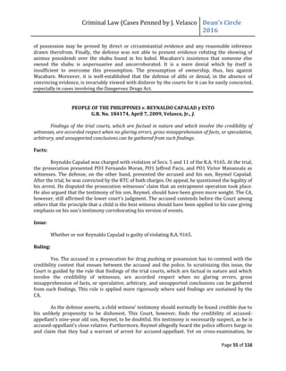 Criminal Law (Cases Penned by J. Velasco Dean’s	
  Circle	
  
2016
Page 55 of 116
of possession may be proved by direct or circumstantial evidence and any reasonable inference
drawn therefrom. Finally, the defense was not able to present evidence refuting the showing of
animus	
   possidendi	
   over	
   the	
   shabu	
   found	
   in	
   his	
   kubol.	
   Macabare’s	
   insistence	
   that	
   someone	
   else	
  
owned the shabu is unpersuasive and uncorroborated. It is a mere denial which by itself is
insufficient to overcome this presumption. The presumption of ownership, thus, lies against
Macabare. Moreover, it is well-established that the defense of alibi or denial, in the absence of
convincing evidence, is invariably viewed with disfavor by the courts for it can be easily concocted,
especially in cases involving the Dangerous Drugs Act.
PEOPLE OF THE PHILIPPINES v. REYNALDO CAPALAD y ESTO
G.R. No. 184174, April 7, 2009, Velasco, Jr., J.
Findings of the trial courts, which are factual in nature and which involve the credibility of
witnesses, are accorded respect when no glaring errors, gross misapprehension of facts, or speculative,
arbitrary, and unsupported conclusions can be gathered from such findings.
Facts:
Reynaldo Capalad was charged with violation of Secs. 5 and 11 of the R.A. 9165. At the trial,
the prosecution presented PO3 Fernando Moran, PO1 Jeffred Pacis, and PO1 Victor Manansala as
witnesses. The defense, on the other hand, presented the accused and his son, Reymel Capalad.
After the trial, he was convicted by the RTC of both charges. On appeal, he questioned the legality of
his	
  arrest.	
  He	
  disputed	
  the	
  prosecution	
  witnesses’	
  claim	
  that	
  an	
  entrapment	
  operation	
  took	
  place.	
  
He also argued that the testimony of his son, Reymel, should have been given more weight. The CA,
however,	
  still	
  affirmed	
  the	
  lower	
  court’s	
  judgment.	
  The	
  accused	
  contends	
  before	
  the	
  Court	
  among	
  
others that the principle that a child is the best witness should have been applied to his case giving
emphasis on his son's testimony corroborating his version of events.
Issue:
Whether or not Reynaldo Capalad is guilty of violating R.A. 9165.
Ruling:
Yes. The accused in a prosecution for drug pushing or possession has to contend with the
credibility contest that ensues between the accused and the police. In scrutinizing this issue, the
Court is guided by the rule that findings of the trial courts, which are factual in nature and which
involve the credibility of witnesses, are accorded respect when no glaring errors, gross
misapprehension of facts, or speculative, arbitrary, and unsupported conclusions can be gathered
from such findings. This rule is applied more rigorously where said findings are sustained by the
CA.
As	
  the	
  defense	
  asserts,	
  a	
  child	
  witness’	
  testimony	
  should	
  normally	
  be	
  found	
  credible	
  due	
  to	
  
his unlikely propensity to be dishonest. This Court, however, finds the credibility of accused-
appellant’s	
  nine-year old son, Reymel, to be doubtful. His testimony is necessarily suspect, as he is
accused-appellant’s	
  close	
  relative.	
  Furthermore,	
  Reymel	
  allegedly	
  heard	
  the	
  police	
  officers	
  barge	
  in	
  
and claim that they had a warrant of arrest for accused-appellant. Yet on cross-examination, he
 