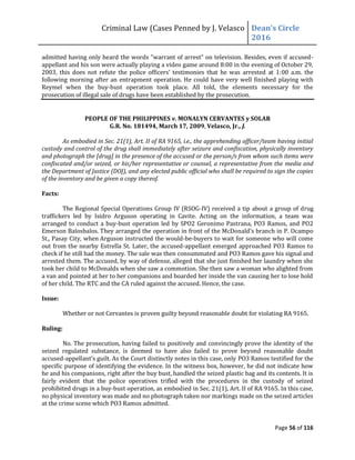 Criminal Law (Cases Penned by J. Velasco Dean’s	
  Circle	
  
2016
Page 56 of 116
admitted having only heard the words "warrant of arrest" on television. Besides, even if accused-
appellant and his son were actually playing a video game around 8:00 in the evening of October 29,
2003,	
   this	
   does	
   not	
   refute	
   the	
   police	
   officers’	
   testimonies	
   that	
   he	
   was	
   arrested	
   at	
   1:00 a.m. the
following morning after an entrapment operation. He could have very well finished playing with
Reymel when the buy-bust operation took place. All told, the elements necessary for the
prosecution of illegal sale of drugs have been established by the prosecution.
PEOPLE OF THE PHILIPPINES v. MONALYN CERVANTES y SOLAR
G.R. No. 181494, March 17, 2009, Velasco, Jr., J.
As embodied in Sec. 21(1), Art. II of RA 9165, i.e., the apprehending officer/team having initial
custody and control of the drug shall immediately after seizure and confiscation, physically inventory
and photograph the [drug] in the presence of the accused or the person/s from whom such items were
confiscated and/or seized, or his/her representative or counsel, a representative from the media and
the Department of Justice (DOJ), and any elected public official who shall be required to sign the copies
of the inventory and be given a copy thereof.
Facts:
The Regional Special Operations Group IV (RSOG-IV) received a tip about a group of drug
traffickers led by Isidro Arguson operating in Cavite. Acting on the information, a team was
arranged to conduct a buy-bust operation led by SPO2 Geronimo Pastrana, PO3 Ramos, and PO2
Emerson Balosbalos. They arranged the operation in front of the McDonald’s	
  branch	
  in	
  P.	
  Ocampo	
  
St., Pasay City, when Arguson instructed the would-be-buyers to wait for someone who will come
out from the nearby Estrella St. Later, the accused-appellant emerged approached PO3 Ramos to
check if he still had the money. The sale was then consummated and PO3 Ramos gave his signal and
arrested them. The accused, by way of defense, alleged that she just finished her laundry when she
took her child to McDonalds when she saw a commotion. She then saw a woman who alighted from
a van and pointed at her to her companions and boarded her inside the van causing her to lose hold
of her child. The RTC and the CA ruled against the accused. Hence, the case.
Issue:
Whether or not Cervantes is proven guilty beyond reasonable doubt for violating RA 9165.
Ruling:
No. The prosecution, having failed to positively and convincingly prove the identity of the
seized regulated substance, is deemed to have also failed to prove beyond reasonable doubt
accused-appellant’s	
  guilt.	
  As	
  the	
  Court	
  distinctly	
  notes	
  in	
  this	
  case,	
  only	
  PO3 Ramos testified for the
specific purpose of identifying the evidence. In the witness box, however, he did not indicate how
he and his companions, right after the buy bust, handled the seized plastic bag and its contents. It is
fairly evident that the police operatives trifled with the procedures in the custody of seized
prohibited drugs in a buy-bust operation, as embodied in Sec. 21(1), Art. II of RA 9165. In this case,
no physical inventory was made and no photograph taken nor markings made on the seized articles
at the crime scene which PO3 Ramos admitted.
 