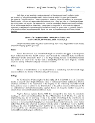 Criminal Law (Cases Penned by J. Velasco Dean’s	
  Circle	
  
2016
Page 57 of 116
Both the trial and appellate courts made much of the presumption of regularity in the
performance of official functions both with respect to the acts of PO3 Ramos and other PNP
personnel at Camp Vicente Lim. This presumption is, however, disputable and may be overturned
by affirmative evidence of irregularity or failure to perform a duty; any taint of irregularity vitiates
the performance and negates the presumption. Lest it be overlooked, the presumption of regularity
in the performance of official duty always yields to the presumption of innocence and does not
constitute proof beyond reasonable doubt. For failure then of the prosecution to establish the guilt
of accused-appellant beyond reasonable doubt, she must perforce be exonerated from criminal
liability.
PEOPLE OF THE PHILIPPINES v. MANUEL RESURRECCION
G.R. No. 186380, OCTOBER 12, 2009, Velasco, Jr., J.
Jurisprudence tells us that the failure to immediately mark seized drugs will not automatically
impair the integrity of chain of custody.
Facts:
Manuel Ressurreccion was convicted of illegal sale of shabu. On appeal to the Supreme
Court	
  he	
  broaches	
  the	
  view	
  that	
  SA	
  Isidoro’s	
  failure	
  to	
  mark	
  the	
  confiscated	
  shabu	
  immediately	
  
after seizure creates a reasonable doubt as to the drugs identity. Accused-appellant Resurreccion
now points to the failure of the buy-bust team to immediately mark the seized drugs as a cause to
doubt the identity of the shabu allegedly confiscated from him.
Issue:
Whether or not the failure of the buy-bust team to immediately mark the seized drugs
causes doubt as to the identity of the shabu allegedly confiscated.
Ruling:
No. The failure to strictly comply with Sec. 21(1), Art. II of RA 9165 does not necessarily
render an accuseds arrest illegal or the items seized or confiscated from him inadmissible. What is
of utmost importance is the preservation of the integrity and the evidentiary value of the seized
items, as these would be utilized in the determination of the guilt or innocence of the accused. As
we held in People v. Cortez, testimony about a perfect chain is not always the standard because it is
almost always impossible to obtain an unbroken chain.
People v. Sanchez explains that RA 9165 does not specify a time frame for immediate
marking, or where said marking should be done. What Section 21 of R.A. No. 9165 and its
implementing rule do not expressly specify is the matter of marking of the seized items in
warrantless seizures to ensure that the evidence seized upon apprehension is the same evidence
subjected to inventory and photography when these activities are undertaken at the police station
rather than at the place of arrest. Consistency with the chain of custody rule requires that the
marking of the seized items to truly ensure that they are the same items that enter the chain and
are eventually the ones offered in evidence should be done (1) in the presence of the apprehended
violator (2) immediately upon confiscation.
 